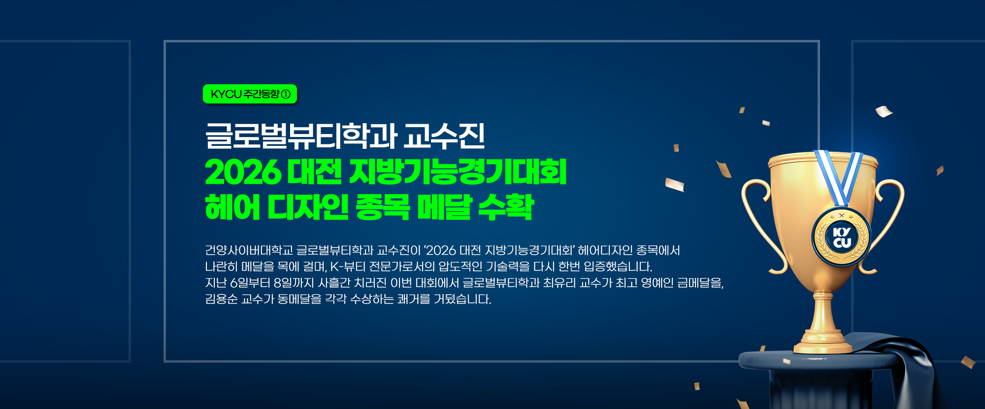 KYCU 주간동향 ① 글로벌뷰티학과 교수진 2026 대전지방기능경기대회 헤어 디자인 종목 메달 수확 - 건양사이버대학교 글로벌뷰티학과 교수진이 '2026 대전 지방기능경기대회' 헤어디자인 종목에서 나란히 메달을 목에 걸며, K-뷰티 전문가로서의 압도적인 기술력을 다시 한번 입증했습니다. 지난 6일부터 8일까지 사흘간 치러진 이번 대회에서 글로벌뷰티학과 최유리 교수가 최고 영예인 금메달을, 김용순 교수가 동메달을 각각 수상하는 쾌거를 거뒀습니다.