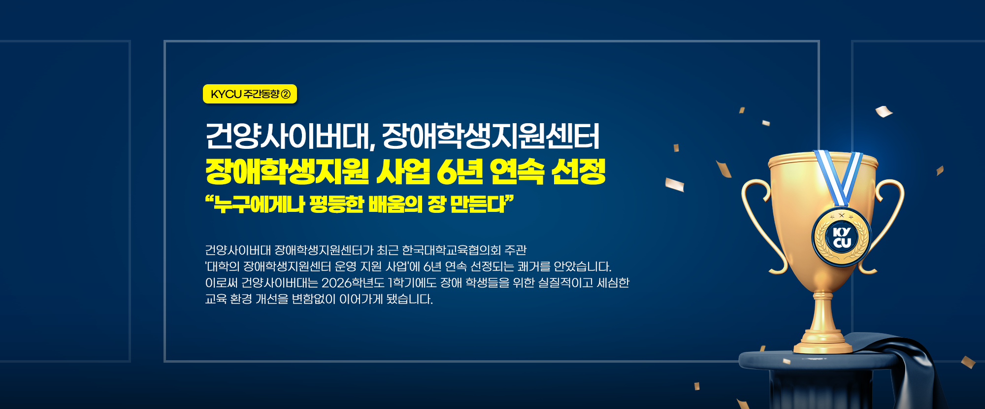 KYCU 주간동향 ②  건양사이버대, 장애학생지원센터 장애학생지원 사업 6년 연속 선정 '누구에게나 평등한 배움의 장 만든다' - 건양사이버대학교 장애학생지원센터가 최근 한국대학교육협의회 주관 '대학의 장애학생지원센터 운영 사업'에 6년 연속 선정되는 쾌거를 안았습니다. 이로써 건양사이버대는 2026학년도 1학기에도 장애 학생들을 위한 실질적이고 세심한 교육 환경 개선을 변함없이 이어가게 됐습니다.