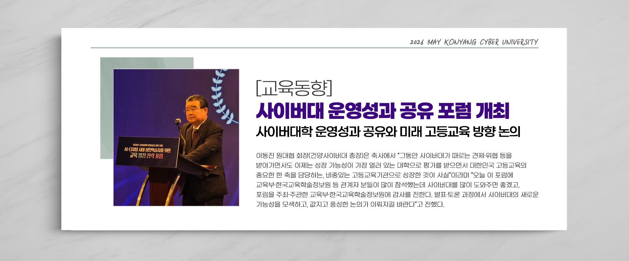 [교육동향] 사이버대 운영성과 공유 포럼 개최 사이버대학 운영성과 공유와 미래 고등교육 방향 논의 - 이동진 원대협 회장(건양사이버대 총장)은 축사에서 “그동안 사이버대가 때로는 견제·위협 등을 받아가면서도 이제는 성장 가능성이 가장 열려 있는 대학으로 평가를 받으면서 대한민국 고등교육의 중요한 한 축을 담당하는, 비중있는 고등교육기관으로 성장한 것이 사실”이라며 “오늘 이 포럼에 교육부·한국교육학술정보원 등 관계자 분들이 많이 참석했는데 사이버대를 많이 도와주면 좋겠고,포럼을 주최·주관한 교육부·한국교육학술정보원에 감사를 전한다. 발표·토론 과정에서 사이버대의 새로운 가능성을 모색하고, 값지고 풍성한 논의가 이뤄지길 바란다”고 전했다.