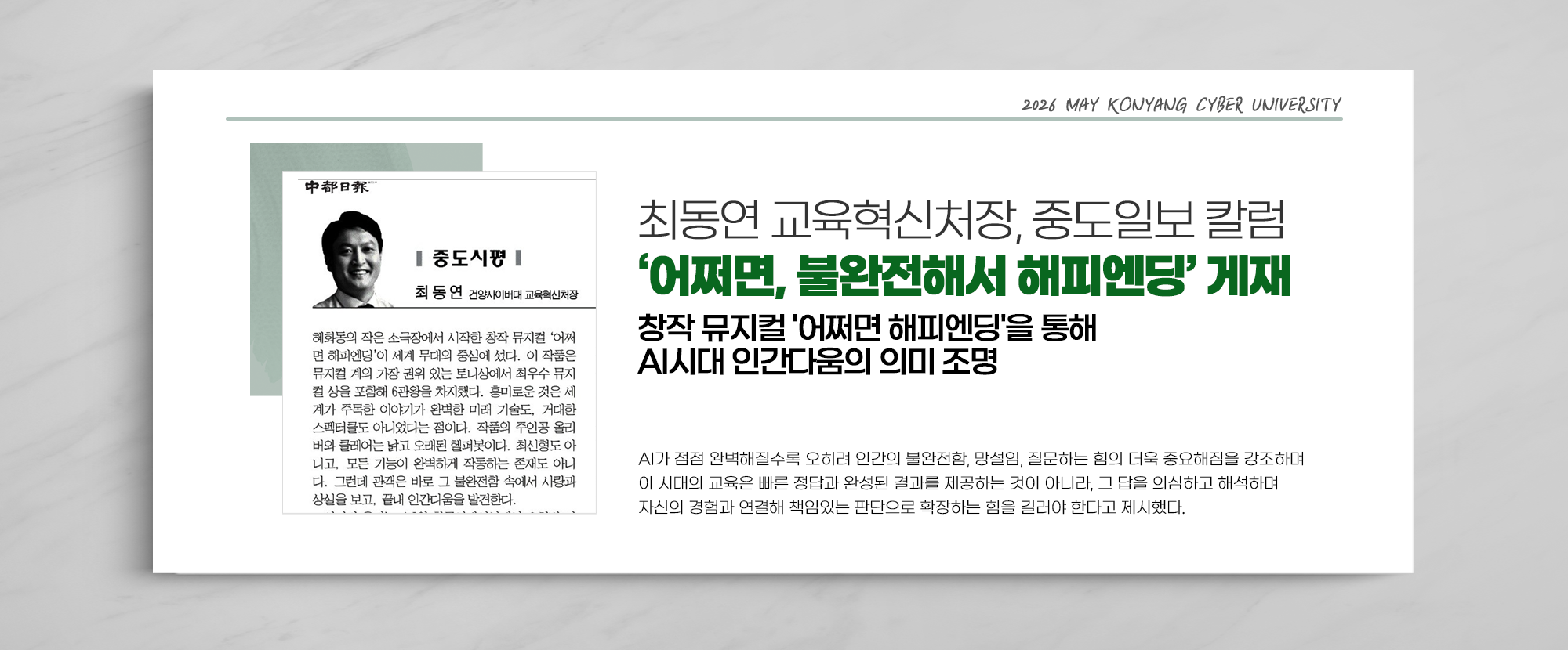 최동연 교육혁신처장, 중앙일보 칼럼 ‘어쩌면, 볼완전해서 해피엔딩’ 게재 창작 뮤지컬 '어쩌면 해피엔딩'을 통해 AI시대 인간다움의 의미 조명 - AI가 점점 완벽해질수록 오히려 인간의 불완전함, 망설임, 질문하는 힘의 더욱 중요해짐을 강조하며 이 시대의 교육은 빠른 정답과 완성된 결과를 제공하는 것이 아니라, 그 답을 의심하고 해석하며 자신의 경험과 연결해 책임있는 판단으로 확장하는 힘을 길러야 한다고 제시했다.