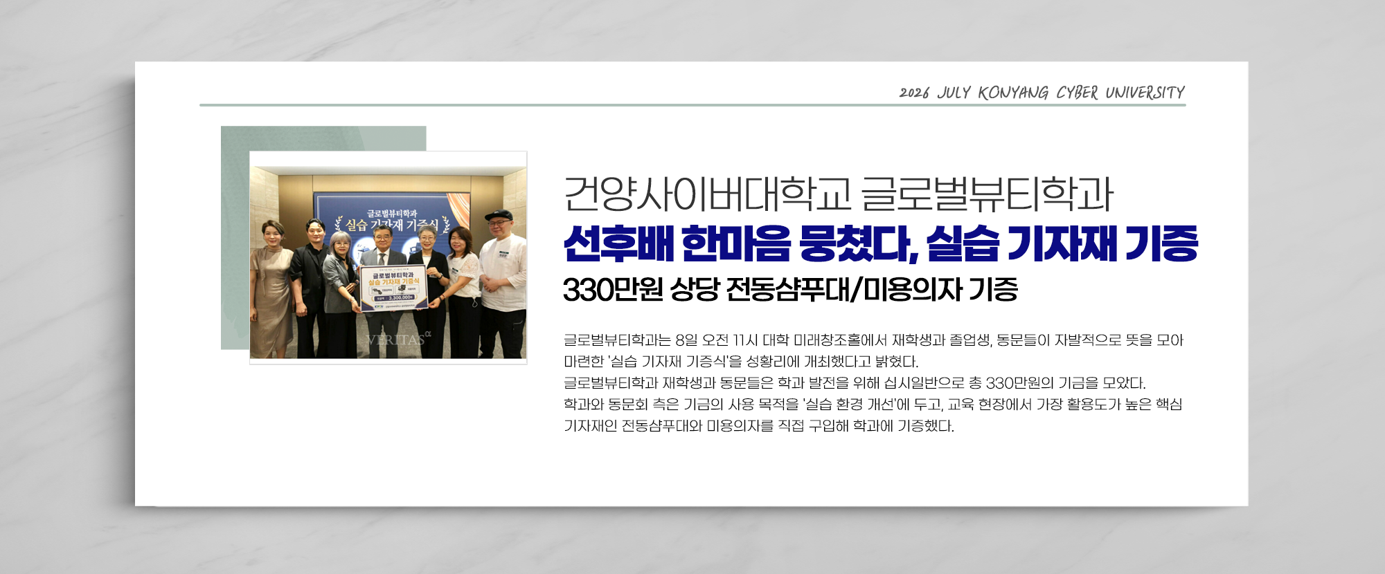 건양사이버대학교 글로벌뷰티학과 선후배 한마음 뭉쳤다, 실습 기자재 기증 330만원 상당 전동샴푸대/미용의자 기증- 글로벌뷰티학과는 8일 오전 11시 대학 미래창조홀에서 재학생과 졸업생, 동문들이 자발적으로 뜻을 모아 마련한 '실습 기자재 기증식'을 성황리에 개최했다고 밝혔다. 글로벌뷰티학과 재학생과 동문들은 학과 발전을 위해 십시일반으로 총 330만원의 기금을 모았다. 학과와 동문회 측은 기금의 사용 목적을 '실습 환경 개선'에 두고, 교육 현장에서 가장 활용도가 높은 핵심 기자재인 전동샴푸대와 미용의자를 직접 구입해 학과에 기증했다.