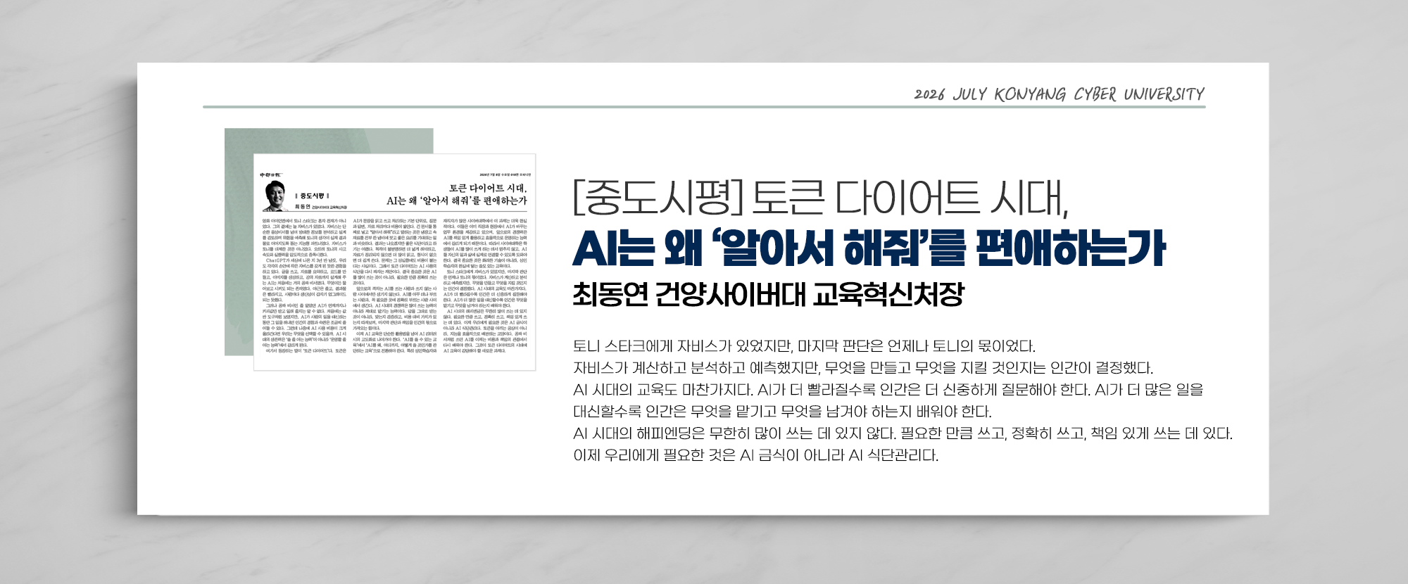 [중도시평] 토큰 다이어트 시대, AI는 왜 ‘알아서 해줘’를 편애하는가 최동연 건양사이버대 교육혁신처장 - 토니 스타크에게 자비스가 있었지만, 마지막 판단은 언제나 토니의 몫이었다. 자비스가 계산하고 분석하고 예측했지만, 무엇을 만들고 무엇을 지킬 것인지는 인간이 결정했다. AI 시대의 교육도 마찬가지다. AI가 더 빨라질수록 인간은 더 신중하게 질문해야 한다. AI가 더 많은 일을 대신할수록 인간은 무엇을 맡기고 무엇을 남겨야 하는지 배워야 한다. AI 시대의 해피엔딩은 무한히 많이 쓰는 데 있지 않다. 필요한 만큼 쓰고, 정확히 쓰고, 책임 있게 쓰는 데 있다. 이제 우리에게 필요한 것은 AI 금식이 아니라 AI 식단관리다.