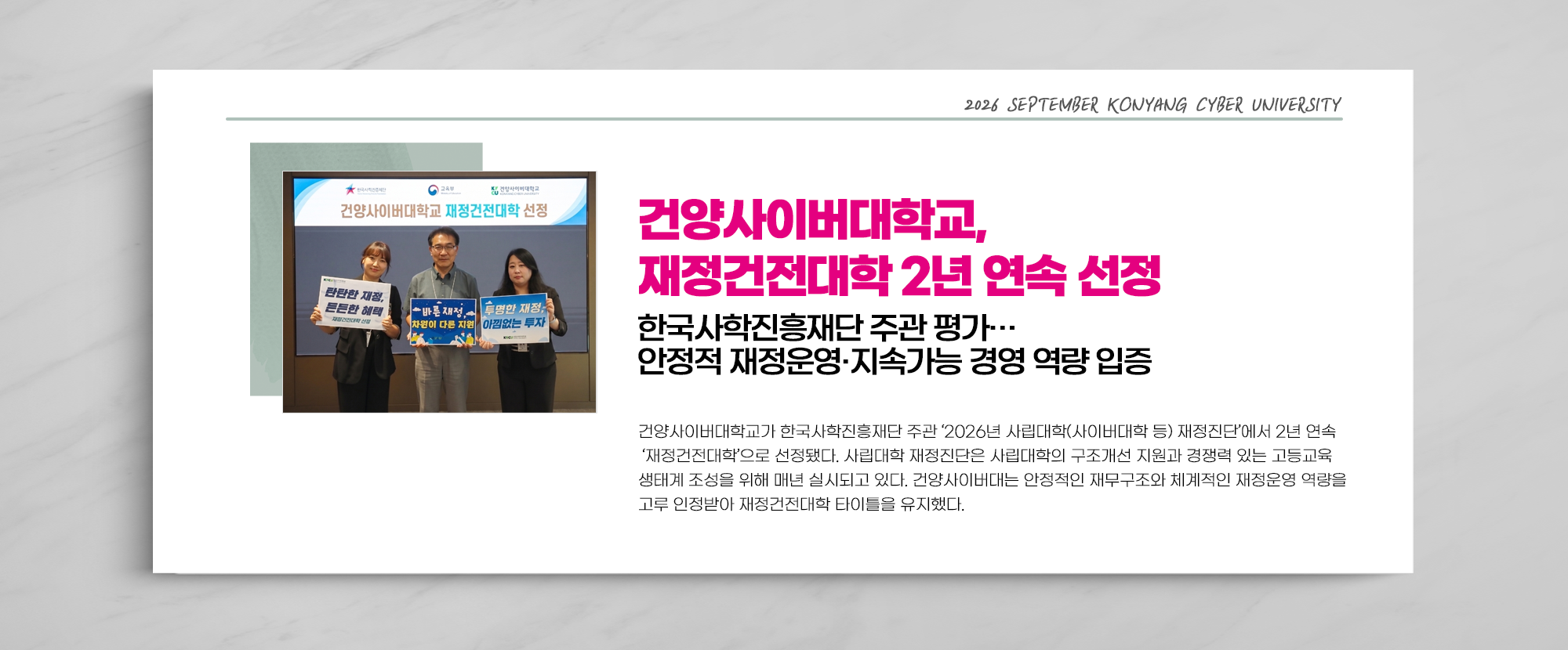 건양사이버대학교, 재정건전대학 2년 연속 선정 한국사학진흥재단 주관 평가… 안정적 재정운영·지속가능 경영 역량 입증 - 건양사이버대학교가 한국사학진흥재단 주관 ‘2026년 사립대학(사이버대학 등) 재정진단’에서 2년 연속 ‘재정건전대학’으로 선정됐다. 사립대학 재정진단은 사립대학의 구조개선 지원과 경쟁력 있는 고등교육 생태계 조성을 위해 매년 실시되고 있다. 건양사이버대는 안정적인 재무구조와 체계적인 재정운영 역량을 고루 인정받아 재정건전대학 타이틀을 유지했다.