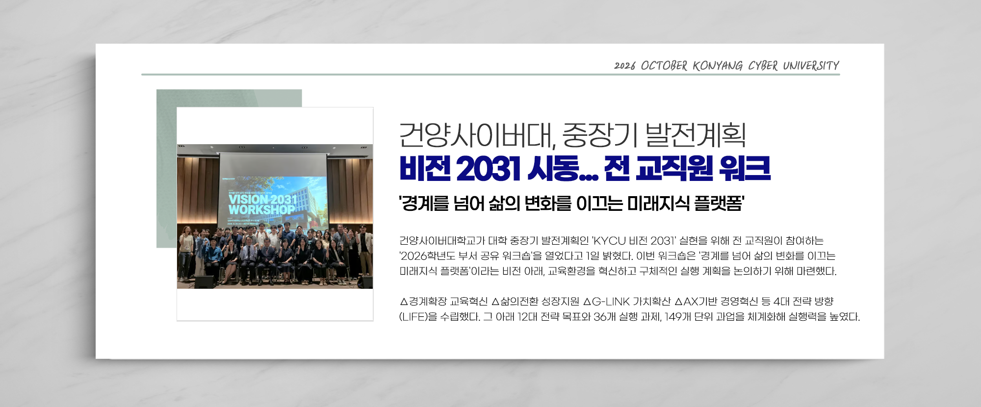 건양사이버대, 중장기 발전계획 비전 2031 시동... 전 교직원 워크 '경계를 넘어 삶의 변화를 이끄는 미래지식 플랫폼' - 건양사이버대학교가 대학 중장기 발전계획인 'KYCU 비전 2031' 실현을 위해 전 교직원이 참여하는 '2026학년도 부서 공유 워크숍'을 열었다고 1일 밝혔다. 이번 워크숍은 '경계를 넘어 삶의 변화를 이끄는 미래지식 플랫폼'이라는 비전 아래, 교육환경을 혁신하고 구체적인 실행 계획을 논의하기 위해 마련했다. △경계확장 교육혁신 △삶의전환 성장지원 △G-LINK 가치확산 △AX기반 경영혁신 등 4대 전략 방향 (LIFE)을 수립했다. 그 아래 12대 전략 목표와 36개 실행 과제, 149개 단위 과업을 체계화해 실행력을 높였다.