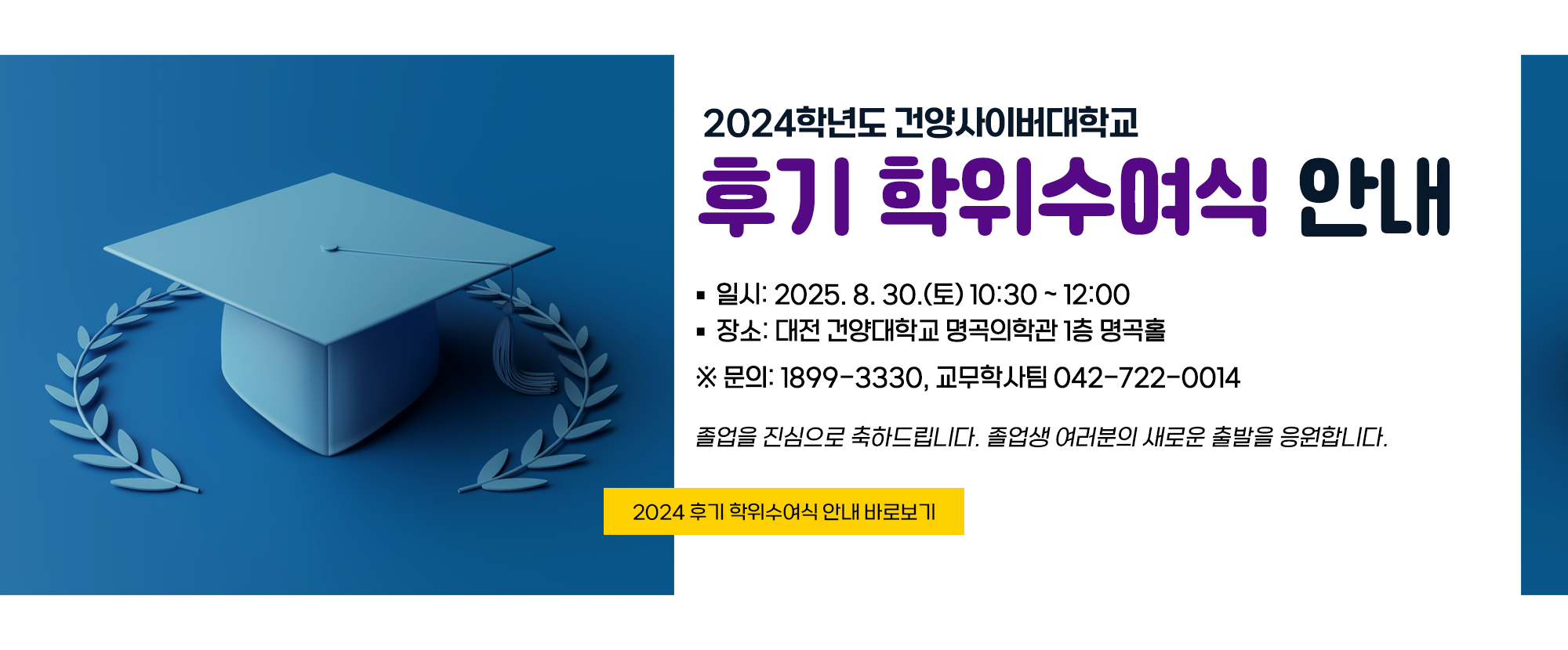 2024학년도 건양사이버대학교 후기 학위수여식 안내 입니다. 일시: 2025. 8. 30.(토) 10:30~12:00, 장소: 대전 건양대학교 명곡의학과 1층 명곡홀 ※문의: 1899-3330, 교무학사팀 042-722-0014 졸업을 진심으로 축하드립니다. 졸업생 여러분의 새로운 출발을 응원합니다.