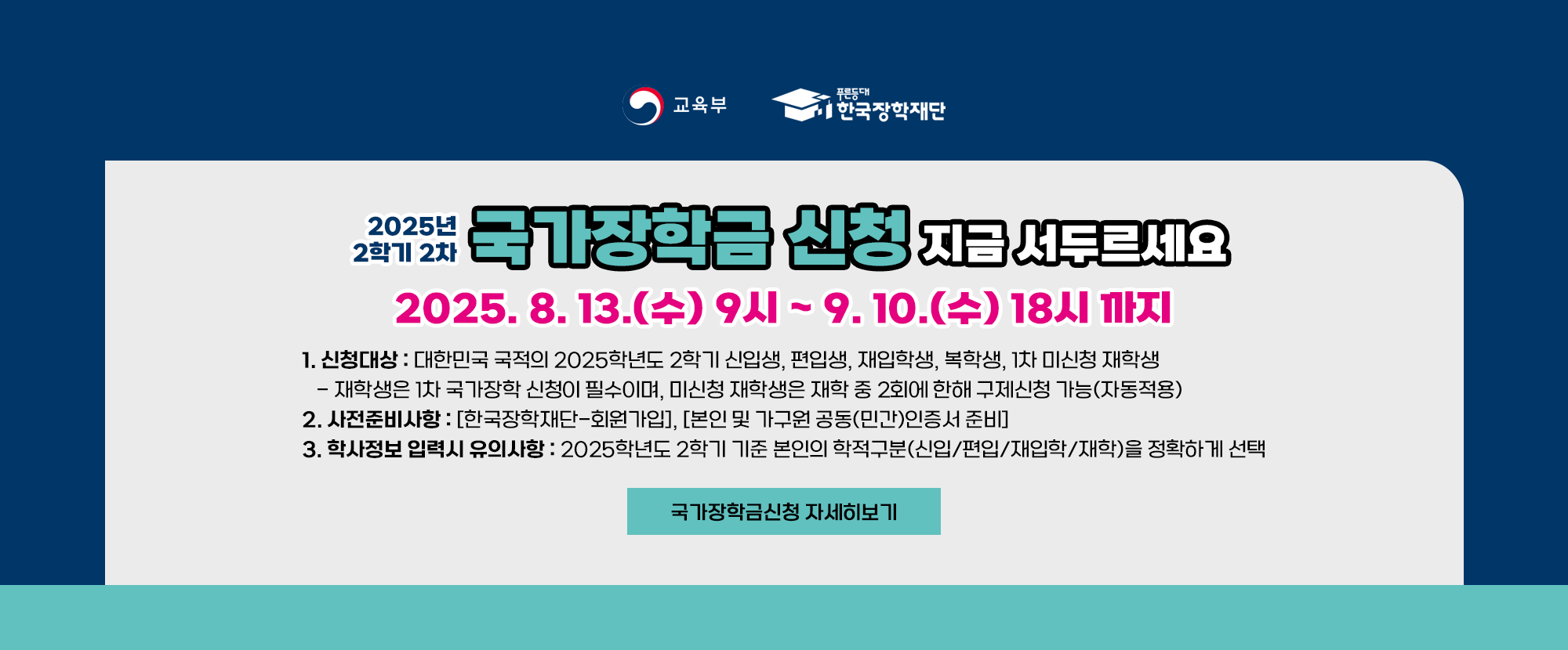 교육부와 한국장학재단이 함께 제공하는 장학금 신청 안내입니다. 2025년 2학기 2차 국가장학금 신청 지금 서두르세요. 2025. 8. 13.(수) 9시~9. 10.(수) 18시까지 1.신청대상: 대한민국 국적의 2025학년도 2학기 신입생, 편입생, 재입학생, 복학생, 1학기 미신청 재학생이며 재학생은 1차 국가장학 신청이 필수이며, 미신청 재학생은 재학 중 2회에 한해 구제신청 가능(자동적용) 2.사전준비사항: 한국장학재단 회원가입과 본인 및 가구원 공동(민간) 인증서 준비 3.학사정보 입력시 유의사항: 2025학년도 2학기 기준 본인의 학적구분(신입/편입/재입학/재학)을 정확하게 선택해야 합니다.