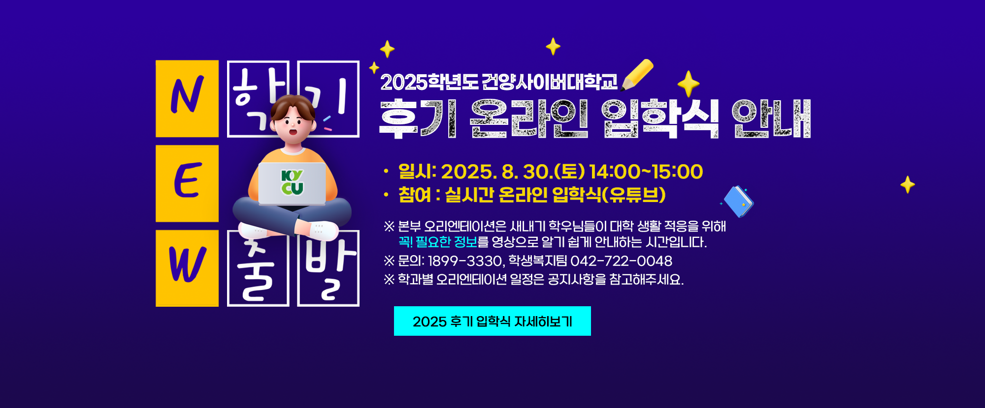 2025학년도 건양사이버대학교 후기 온라인 입학식 안내 입니다. 일시: 2025. 8. 30.(토) 14:00~15:00, 참여: 실시간 온라인 입학식(유튜브) ※본부 오리엔테이션은 새내기 학우님들이 대학생 활 적응을 위해 꼭! 필요한 정보를 영상으로 알기 쉽게 안내하는 시간입니다. 문의전화는 1899-3330, 학생복지팀 042-722-0048이며, 학과별 오리엔테이션 일정은 공지사항을 참고해주세요.