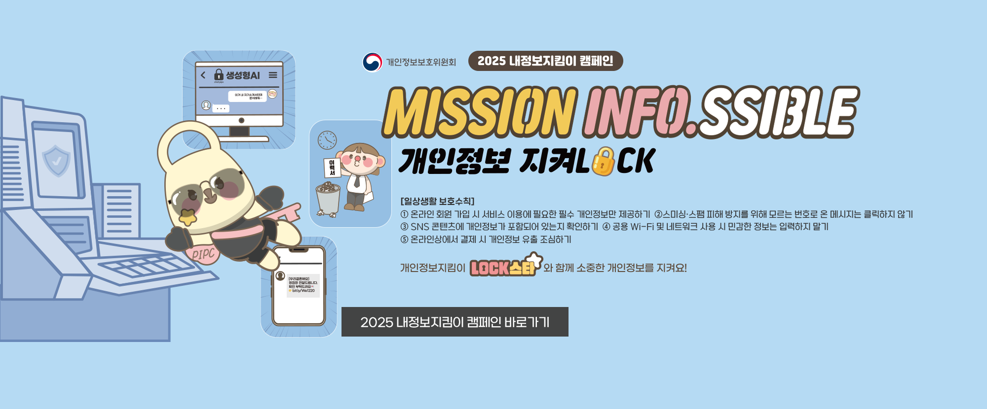 개인정보보호위원회에서 진행하는 2025 내정보지킴이 캠페인 안내입니다. MISSION INFO.SSIBLE 개인정보 지켜LOCK [일상생활 보호수칙] ①온라인 회원 가입 시 서비스 이용에 필요한 필수 개인정보만 제공하기 ②스미싱·스팸 피해 방지를 위해 모르는 번호로 온 메시지는 클릭하지 않기 ③SNS 콘텐츠에 개인정보가 포함되어 있는지 확인하기 ④공용 Wi-Fi 및 네트워크 사용 시 민감한 정보는 입력하지 말기 ⑤온라인상에서 결제 시 개인정보 유출 조심하기 개인정보지킴이 LOCK스타와 함꼐 소중한 개인정보를 지켜요!