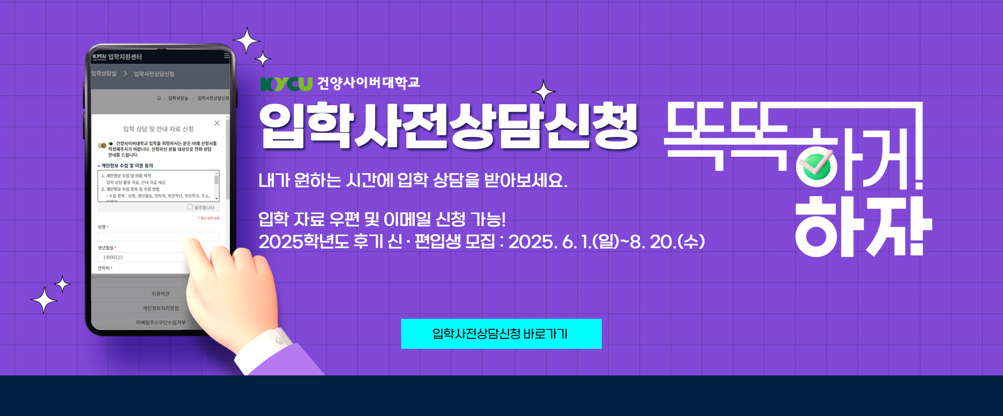 KYCU 건양사이버대학교 입학사전상담신청 똑똑하게 하자. 내가 원하는 시간에 입학 상담을 받아보세요. 입학 자료 우편 및 이메일 신청 가능! 2025학년도 후기 신ㆍ편입생 모집 : 2025. 6. 1.(일)~8. 20.(수)