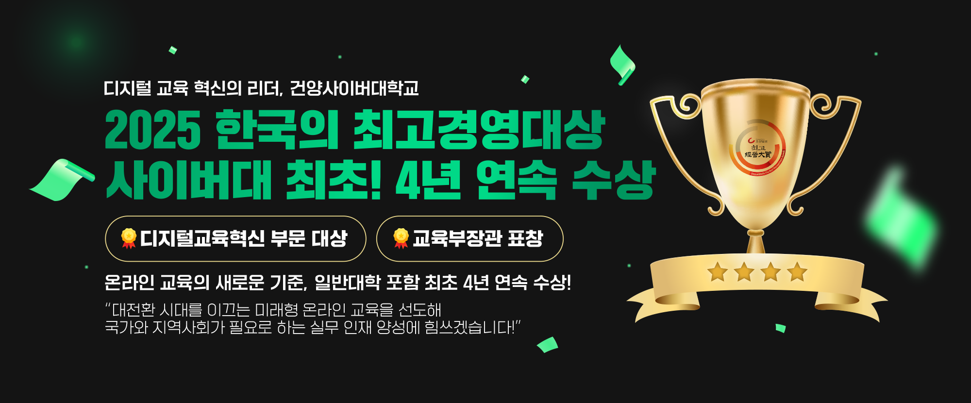 디지털 교육 혁신의 리더, 건양사이버대학교 2025 한국의 최고경영대상 사이버대 최초! 4년 연속 수상 - 디지털교육혁신 부문 대상, 교육부장관 표창을 받았습니다. 온라인 교육의 새로운 기준, 일반대학 포함 최초 4년 연속 수상! 대전환 시대를 이끄는 미래형 온라인 교육을 선도해 국가와 지역사회가 필요로 하는 실무 인재 양성에 힘쓰겠습니다!