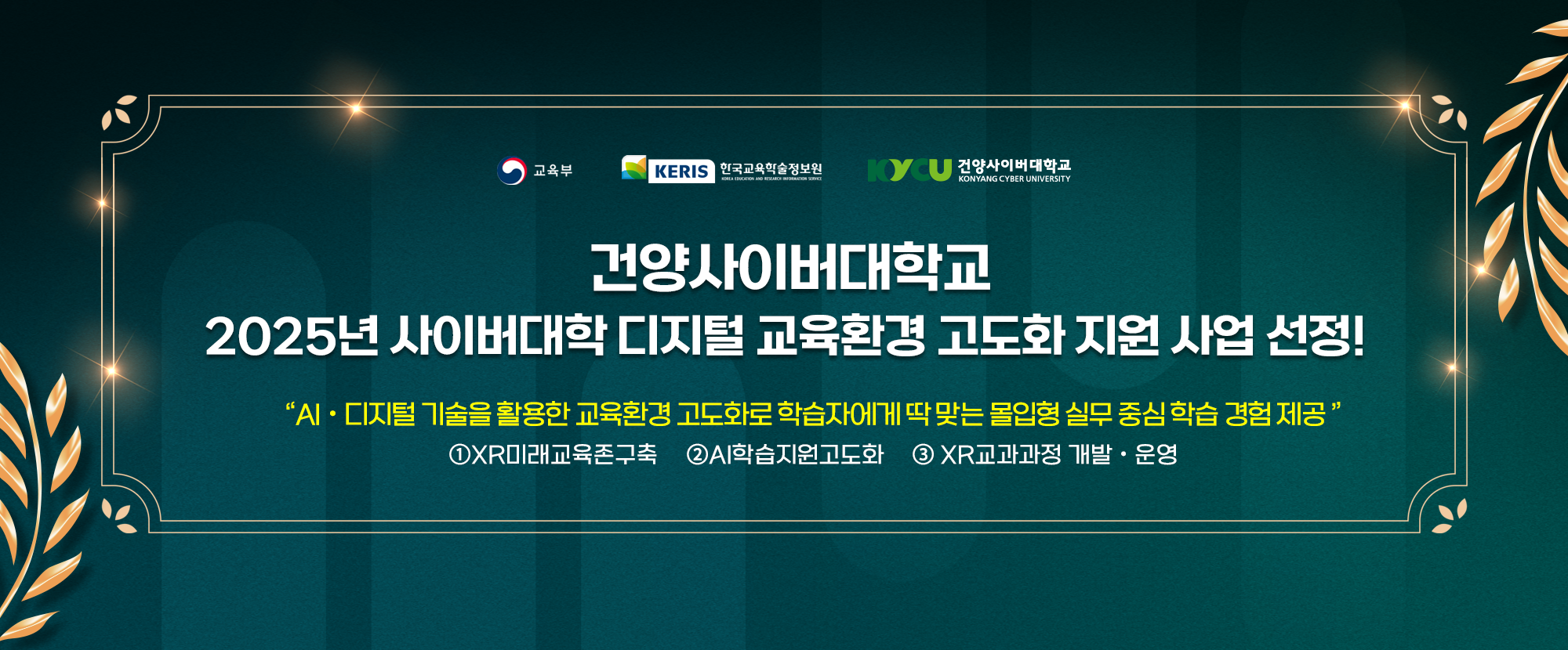 교육부, KERIS 한국교육학술정보와, 건양사이버대학교가 함께 합니다. 건양사이버대학교 2025년 사이버대학 대지털 교육환경 고도화 지원 사업 선정! 이 사업은 AIㆍ디지털 기술을 활용한 교육환경 고도화로 학습자에게 딱 맞는 몰입형 실무 중심 학습 경험을 제공합니다. ①XR미래교육존구축 ②AI학습지원고도화 ③XR교과과정 개발ㆍ운영이 대표적입니다.