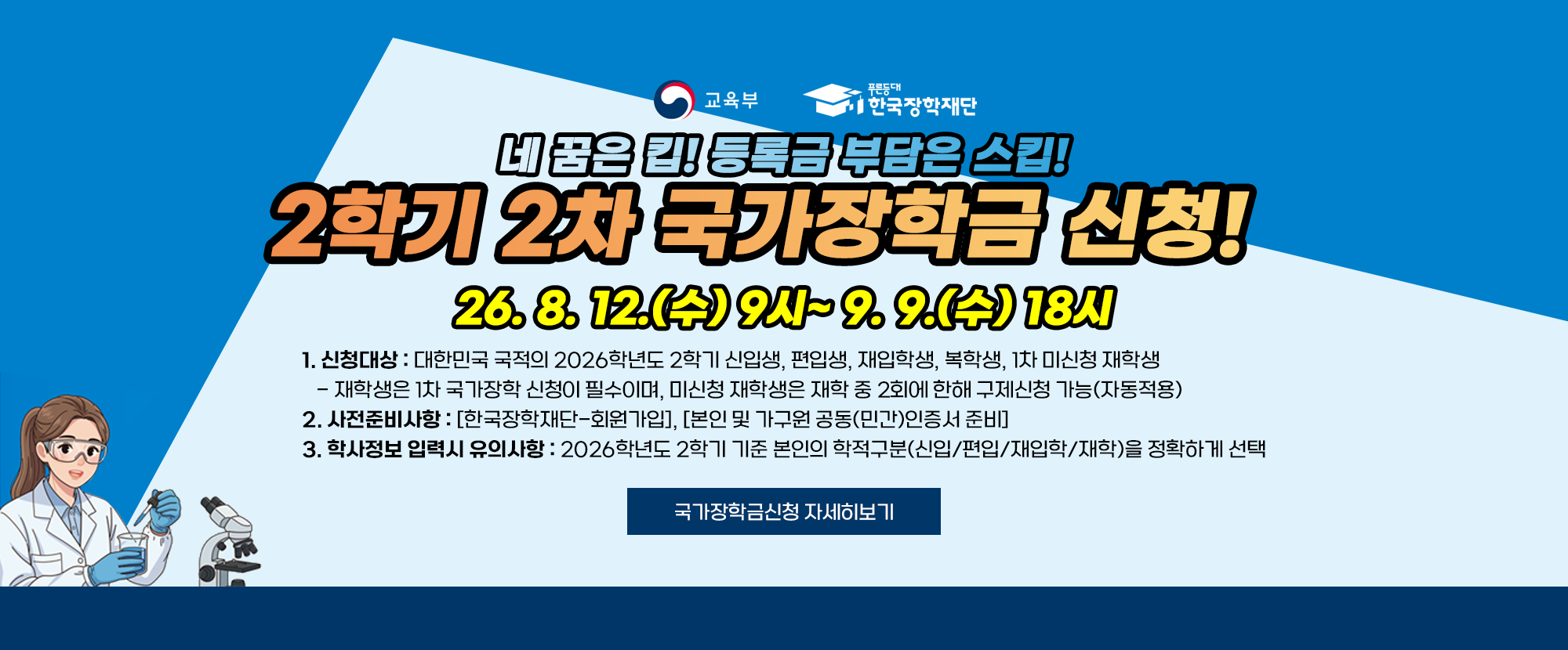 네 꿈은 킵! 등록금 부담은 스킵! 2학기 2차 국가장학금 신청! 26. 8. 12.(수) 9시~9. 9.(수) 18시 1. 신청대상: 대한민국 국적의 2026학년도 2학기 신입생, 편입생, 재입학생, 복학생, 1차 미신청 재학생 - 재학생은 1차 국가장학 신청이 필수이며, 미신청 재학생은 재학 중 2회에 한해 구제신청(자동적용) 2. 사전준비사항: [한국장학재단-회원가입], [본인 및 가구원 공동(민간)인증서 준비] 3. 학사정보 입력시 유의사항: 2026학년도 2학기 기준 본인의 학적구분(신입/편입/재입학/재학)을 정확하게 선택