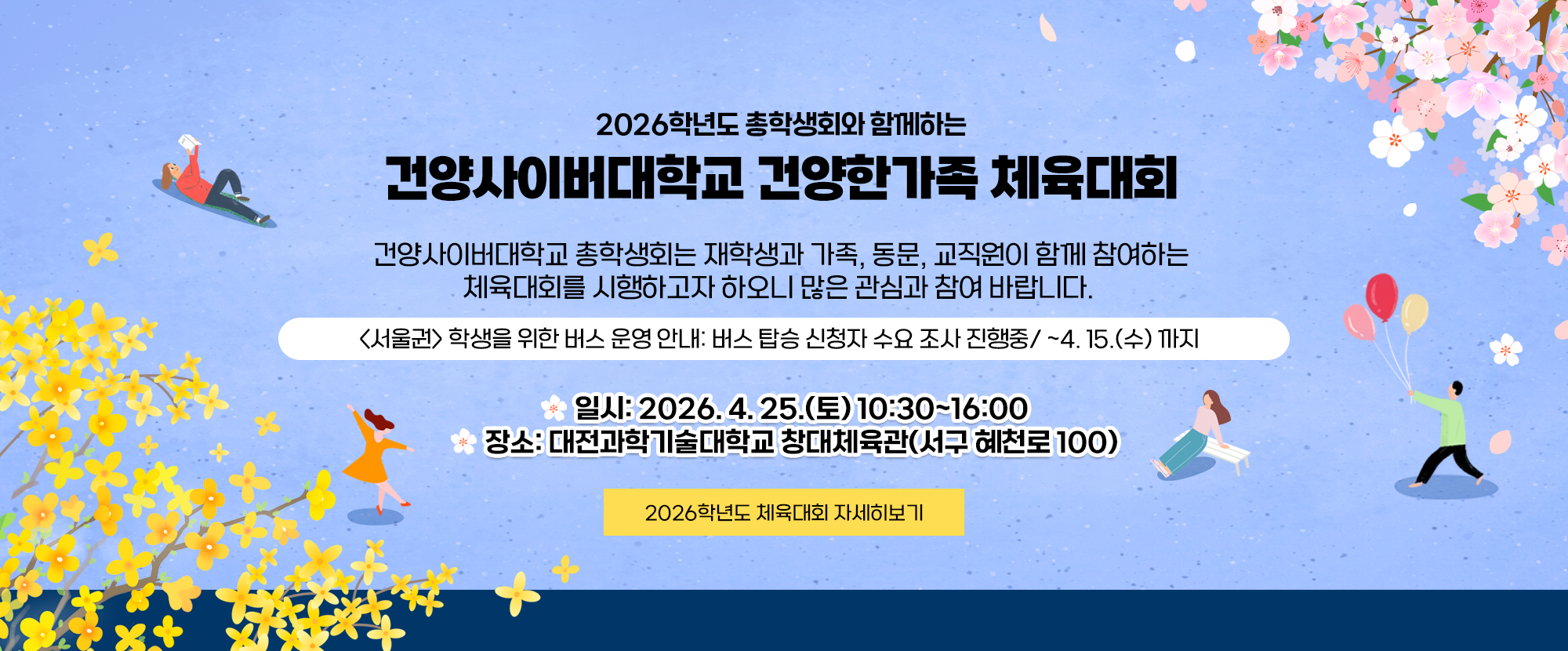 2026학년도 총학생회와 함께하는 건양사이버대학교 건양한가족 체육대회 안내입니다. 건양사이버대학교 총학생회는 재학생과 가족, 동문, 교직원이 함께 참여하는 체육대회를 시행하고자 하오니 많은 관심과 참여 바랍니다. 서울권 학생을 위한 버스 운영 안내: 4. 15.(수)까지 버스 탑승 신청자 수요 조사가 진행중입니다. 일시: 2026. 4. 25.(토) 10:30~16:00 장소: 대전과학기술대학교 창대체육관(서구 혜천로 100)