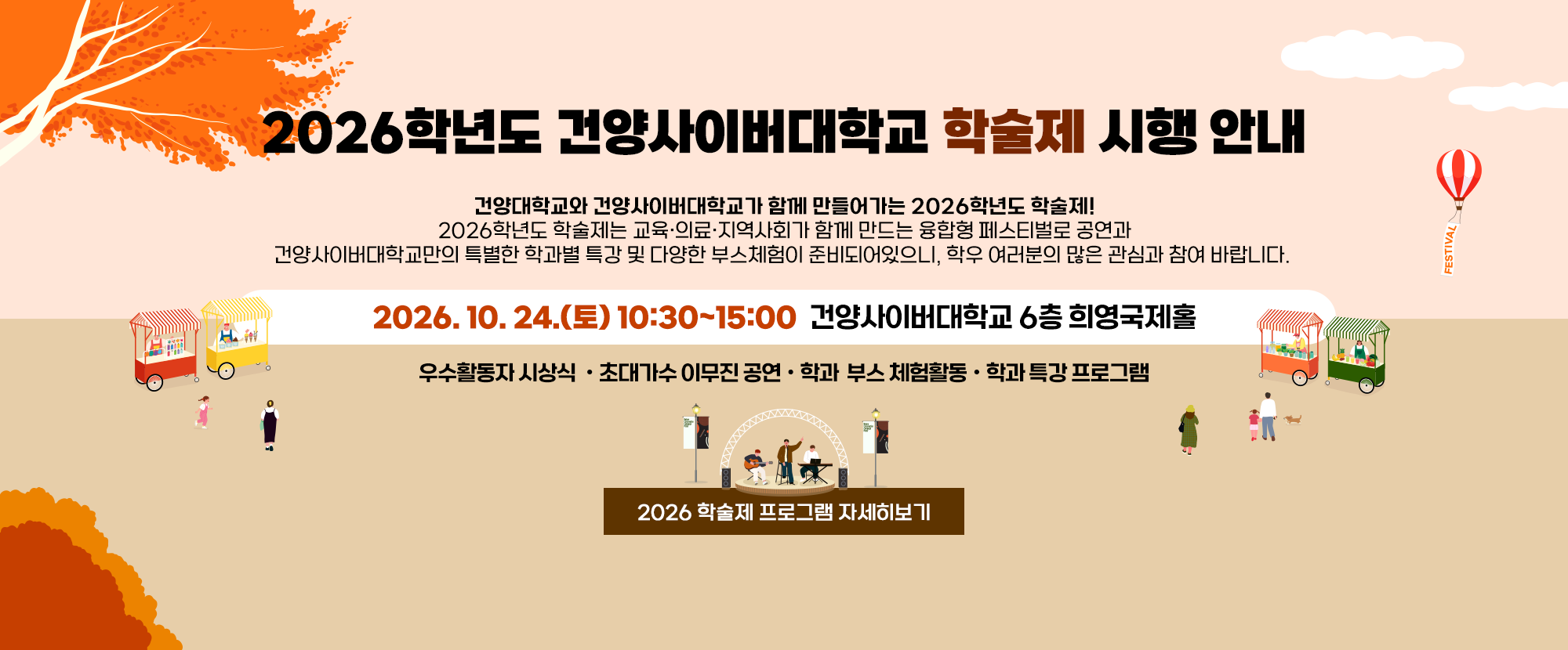 2026학년도 건양사이버대학교 학술제 시행 안내  - 건양대학교와 건양사이버대학교가 함께 만들어가는 2026학년도 학술제! 2026학년도 학술제는 교육·의료·지역사회가 함께 만드는 융합형 페스티벌로 공연과 건양사이버대학교만의 특별한 학과별 특강 및 다양한 부스체험이 준비되어있으니, 학우 여러분의 많은 관심과 참여 바랍니다. 2026. 10. 24.(토) 10:30~15:00  건양사이버대학교 6층 희영국제홀우수활동자 시상식 ㆍ초대가수 이무진 공연ㆍ학과  부스 체험활동ㆍ학과 특강 프로그램