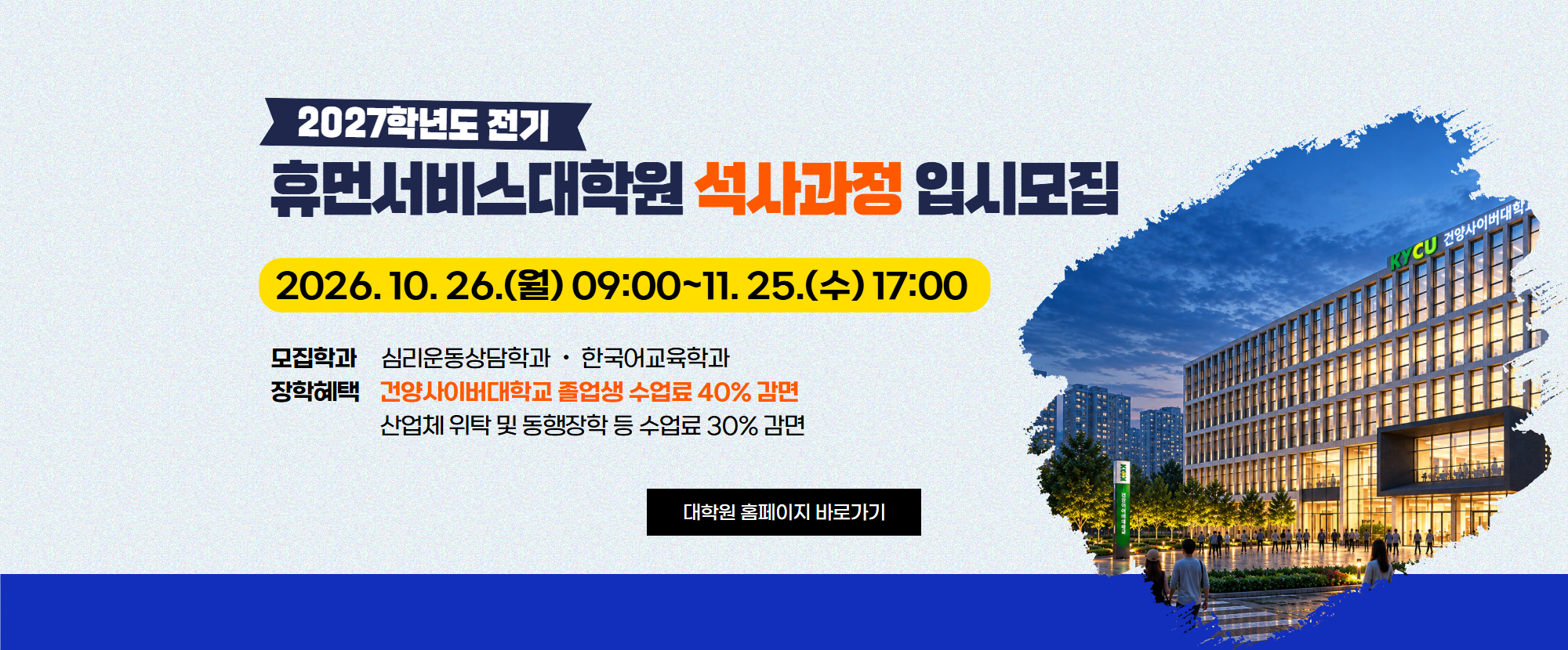 2027학년도 전기 휴먼서비스대학원 석사과정 입시모집 2026. 10. 26.(월) 09:00~11. 25.(수) 17:00  모집학과는 심리운동상담학과, 한국어교육학과 장학혜택은 건양사이버대학교 졸업생 수업료 40%감면, 산업체 위탁 및 동행장학 등 수업료 30%감면 입니다.