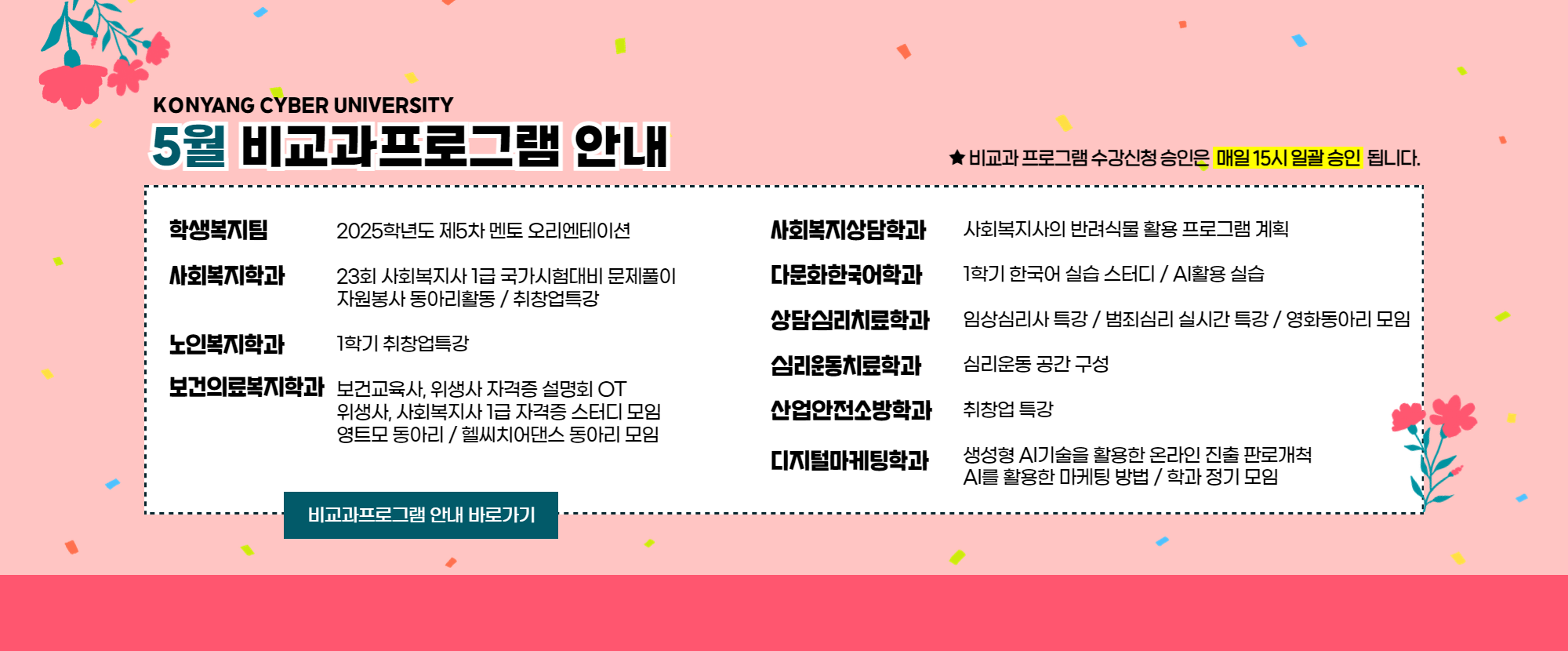 KONYANG CYBER UNIVERSITY 5월 비교과프로그램 안내드립니다. 1.학생복지팀: 2025학년도 제5차 멘토 오리엔테이션 2.사회복지학과: 23회 사회복지사 1급 국가자격시험대비 문제풀이 / 자원봉사 동아리 활동 / 취창업특강 3.노인복지학과: 1학기 취창업특강 4.보건의료복지학과: 보건교육사, 위상새 자격증 설명회 OT / 위생사, 사회복지사 1급 자격증 스터디 모임 / 영트모 동아리 / 헬씨치어댄스 동아리 모임 5.사회복지상담학과: 사회복지사의 반려식물 활용 프로그램 계획 6.다문화한국어학과: 1학기 한국어 실습 스터디 / AI활용 실습 7.상담심리치료학과: 임상심리사 특강 / 범죄심리 실시간 특강 / 영화동아리 모임 8.심리운동치료학과: 심리운동 공간 구성 9.산업안전소방학과: 취창어 특강 10. 디지털마케팅학과: 생성형 AI기술을 활용한 온라인 진출 판로개척 / AI를 활용한 마케팅 방법 / 학과 정기 모임이 준비되어 있습니다.  ★비교과프로그램 수강신청 승인은 매일 15시 일괄 승인 됩니다.