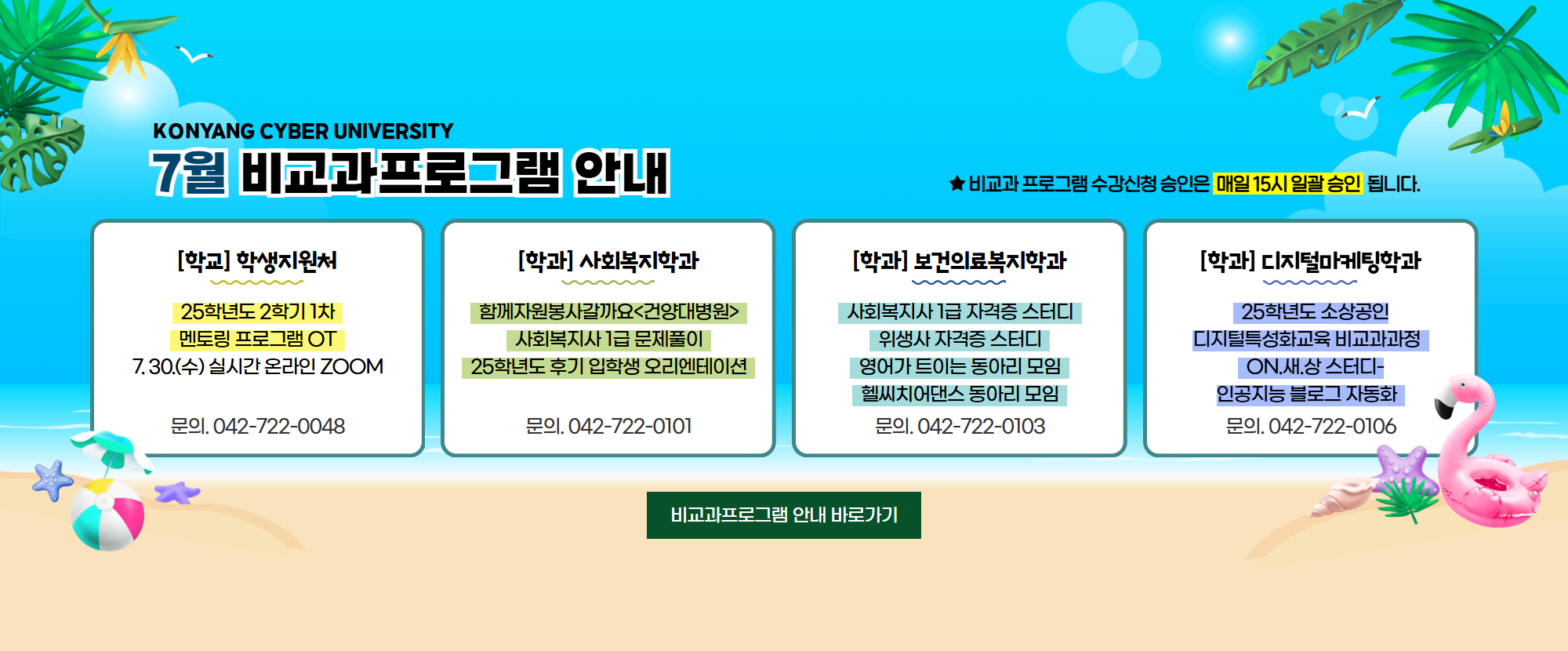 KONYANG CYBER UNIVERSITY 7월 비교과프로그램 안내드립니다. 1.[학교] 학생복지팀: 25학년도 2학기 1차 멘토링 프로그램 OT가 7. 30.(수) 실시간 온라인 ZOOM으로 진행됩니다. 문의. 042-722-0048 2.사회복지학과: 함께자원봉사갈까요 <건양대병원>, 사회복지사 1급 문제풀이, 25학년도 후기 입학생 오리엔테이션 / 문의. 042-722-0101 3.보건의료복지학과: 사회복지사 1급 자격증 스터디, 위생사 자격증 스터디, 영어가 트이는 동아리 모임, 헬씨치어댄스 동아리 모임 / 문의.042-722-0103 4.디지털마케팅학과: 25학년도 소상공인디지털특성화교육 비교과과정, ON.새.상 스터디-인공지능 블로그 자동화 / 문의: 042-722-0106 가 준비되어 있습니다. ★비교과프로그램 수강신청 승인은 매일 15시 일괄 승인 됩니다.