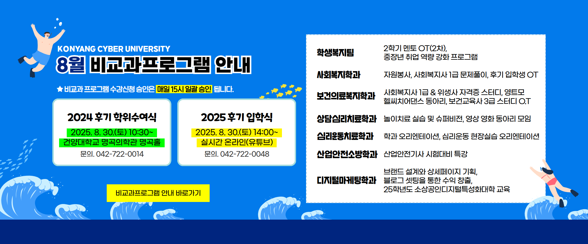 KONYANG CYBER UNIVERSITY 8월 비교과프로그램 안내드립니다. 학교프로그램으로는 1.2024 후기 학위수여식이 2025. 8. 30.(토) 10:30~ 건양대학교 명곡의학과 명곡홀에서 진행되며 문의전화는 042-722-0014 입니다. 2.2025 후기 입학식이 2025. 8. 30.(토) 14:00~ 실시간 온라인(유튜브)으로 진행되며 문의전화는 042-722-0048 입니다. 3.학생복지팀: 2학기 멘토 OT(2ck), 중장년 취업 역량 강화 프로그램 4.사회복지학과: 자원봉사, 사회복지사 1급 문제풀이, 후기 입학생 OT 5.보건의료복지학과: 사회복지사 1급 & 위생사 자격증 스터디, 영트모, 헬씨치어댄스 동아리, 보건교육사 3급 스터디 O.T 6.상담심리치료학과: 놀이치료 실습 및 슈퍼비전, 영상 영화 동아리 모임 7.심리운동치료학과: 학과 오리엔테이션, 심리운동 현장실습 오리엔테이션 8.산업안전소방학과: 산업기사 시험대비 특강 9.디지털마케팅학과: 브랜드 설계와 상세페이지 기획, 블로그 셋팅을 통한 수익 창출, 25학년도 소상공인디지털특성화대학 교육이 준비되어 있습니다. ★비교과프로그램 수강신청 승인은 매일 15시 일괄 승인 됩니다.