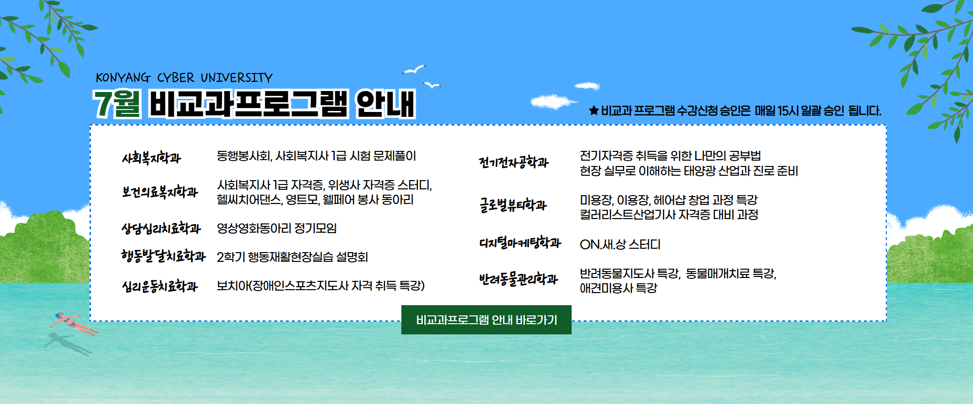 KONYANG CYBER UNIVERSITY 7월 비교과프로그램 안내드립니다. 1. 사회복지학과: 동행봉사회, 사회복지사 1급 시험 문제풀이 2.보건의료복지학과: 사회복지사 1급 자격증, 위생사 자격증 스터디, 헬씨치어댄스, 영트모, 웰페어 봉사 동아리 3.상담심리치료학과: 영상영화동아리 정기모임 4.행동발달치료학과: 2학기 행동재활현장실습 설명회 5.심리운동치료학과: 보치아(장애인스포츠지도사 자격 취득 특강) 6.전기전자공학과: 전기자격증 취득을 위한 나만의 공부법, 현장 실무로 이해하는 태양광 산업과 진로 준비 7.글로벌뷰티학과: 미용장, 이용장, 헤어샵 창업 과정 특강, 컬러리스트산업기사 자격증 대비 과정 8.디지털마케팅학과: ON.새.상 스터디 9.반려동물관리학과: 반려동물지도사 특강, 동물매개치료 특강, 애견미용사 특강이 준비되어 있습니다.