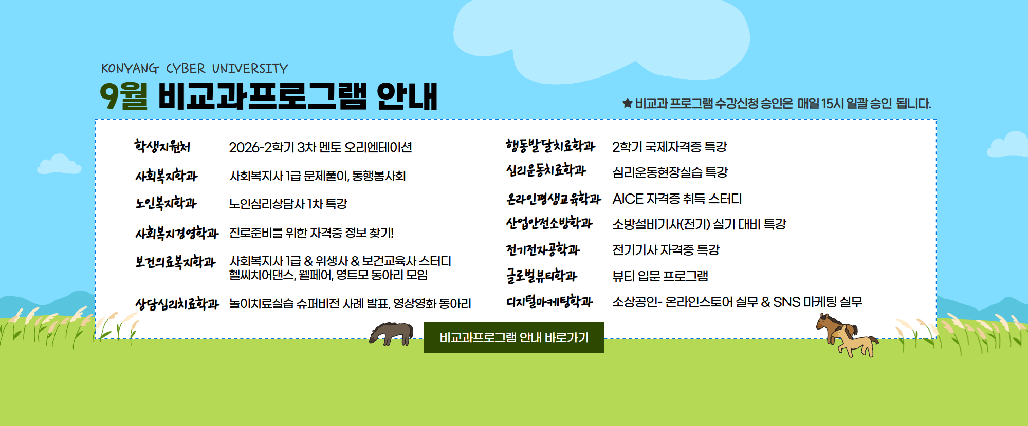 KONYANG CYBER UNIVERSITY 8월 비교과프로그램 안내드립니다. 1.학생지원처: 2026-2학기 3차 멘토 오리엔테이션 2.사회복지학과: 사회복지사 1급 문제풀이, 동행봉사회 3.노인복지학과: 노인심리상담사 1급 특강 4.사회복지경영학과: 진로준비를 위한 자격증 정보 찾기! 5.보건의료복지학과: 사회복지사 1급 & 위생사 & 보건교육사 스터디, 헬씨치어댄스, 웰페어, 영트모 동아리 모임 6.상담심리치료학과: 놀이치료 실습 슈퍼비전 사례 발표, 영상영화 동아리 7.행동발달치료학과: 2학기 국제자격증 특강 8.심리운동치료학과: 심리운동현장실습 특강 9.온라인평생교육학과: AICE 자격증 취득 스터디 10.산업안전소방학과: 소방설비기사(전기) 실기 대비 특강 11.전기전자공학과: 전기기사 자격증 특강 12.글로벌뷰티학과: 뷰티 입문 프로그램 13.디지털마케팅학과: 소상공인- 온라인스토어 싦무 &  SNS 마케팅 실무 특강이 준비되어 있습니다.