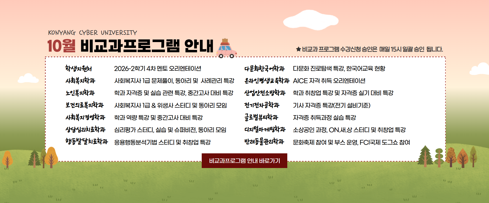 KONYANG CYBER UNIVERSITY 10월 비교과프로그램 안내드립니다. 1.학생지원처: 2026-2학기 4차 멘토 오리엔테이션 2. 사회복지학과: 사회복지사 1급 문제풀이, 동아리 및 사례관리 특강 3. 노인복지학과: 학과 자격증 및 실습 관련 특강, 중간고사 대비 특강 4. 보건의료복지학과: 사회복지사 1급 & 위생사 스터디 및 동아리 모임 5. 사회복지경영학과: 학과 역량 특강 및 중간고사 대비 특강 6. 상담심리치료학과: 심리평가 스터디, 실습 및 슈퍼비전, 동아리 모임 7. 행동발달치료학과: 응용행동분석기법 스터디 및 취창업 특강 8. 다문화한국어학과: 다문화 진로탐색 특강, 한국어교육 현황 9. 온라인평생교육학과: AICE 자격증 취득 오리엔테이션 10. 산업안전소방학과: 학과 취창업 특강 및 자격증 실비 대비 특강 11. 전기전자공학과: 기사 자격증 특강(전기 설비기준) 12. 글로벌뷰티학과: 자격증 취득과정 실습 특강 13. 디지털마케팅학과: 소상공인 과정, ON.새.상 스터디 및 취창업 특강 14. 반려동물관리학과: 문화축제 참여 및 부스운영, FCI국제 도그쇼 참여 프로그램이 준비되어 있습니다.