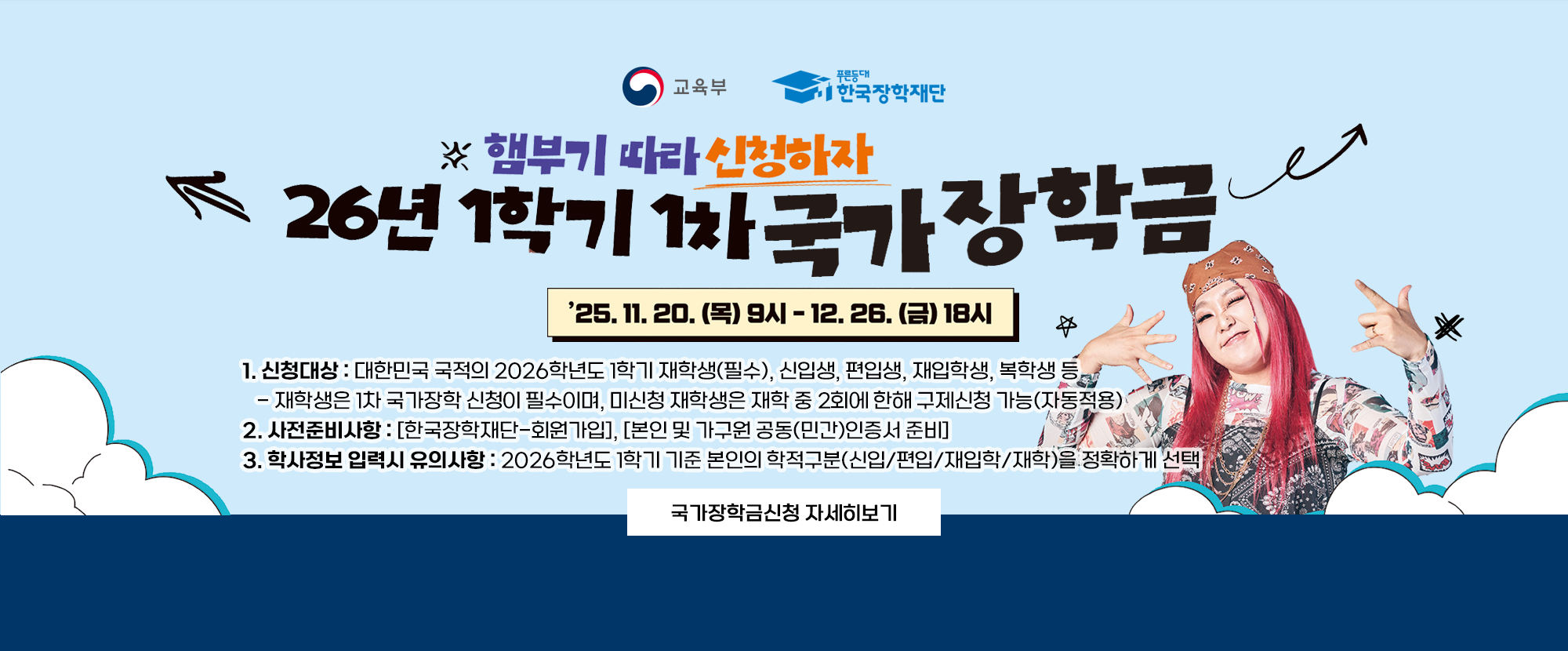 교육부와 푸른등대 한국장학재단 제공 내용입니다. 햄부기 따라 신청하자. 26년 1차 국가장학금. 25. 11. 20.(목) 9시~12. 26.(금) 18시까지. 1.신청대상: 대한민국 국적의 2026학년도 1학기 재학생(필수), 신입생, 편입생, 재입학생, 복학생 등 -재학생은 1차 국가장학 신청이 필수이며, 미신청 재학생은 재학 중 2회에 한해 구제신청 가능(자동적용) 2.사전준비사항: [한국장학재단-회원가입], [본인 및 가구원 공동(민간)인증서 준비] 3.학사정보 입력시 유의사항: 2026학년도 1학기 기준 본인의 학적구분(신입/편입/재입학/재학)을 정확하게 선택