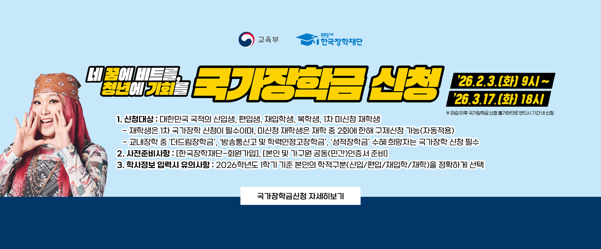 교육부와 한국장학재단이 함께 제공하는 자료입니다. 네 꿈에 비트를, 청년에 기회를 국가장학금 신청 26. 2. 3.(화) 9시~26. 3. 17.(화) 18시 ※마감 이후 국가장학금 신청 불가하므로 반드시 기간내 신청 1. 신청대상: 대한민국 국적의 신입생, 편입생, 재입학생, 복학생, 1차 미신청 재학생 - 재학생은 1차 국가장학 신청이 필수이며, 미신청 재학생은 재학 중 2회에 한해 구제신청 가능(자동적용) - 교내장학 중 '더드림장학금', '방송통신고 및 학력인정고장학금', '성적장학금' 수혜 희망자는 국가장학 신청 필수 2. 사전준비사항: 한국장학재단 회원가입, 본인 및 가구원 공동(민간)인증서 준비 3. 학사정보 입력시 유의사항: 2026학년도 1학기 기준 본인의 학적구분(신입/편입/재입학/재학)을 정확하게 선택