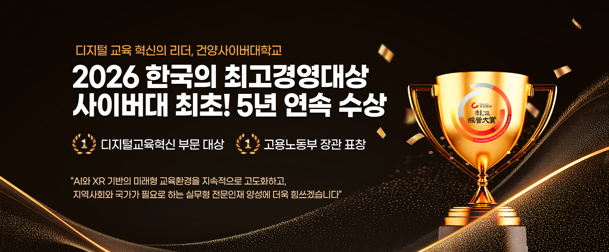 디지털 교육 혁신의 리더, 건양사이버대학교 2026 한국의 최고경영대상 사이버대 최초! 5년 연속 수상. 디지털교육혁신 부문 대상, 고용노동부 장관 표창 - AI와 XR 기반의 미래형 교육환경을 지속적으로 고도화하고, 지역사회와 국가가 필요로 하는 실무형 전문인재 양성에 더욱 힘쓰겠습니다.