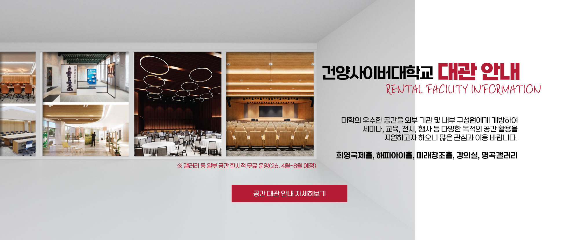 건양사이버대학교 대관 안내 RENTAL FACILITY INFORMATION 대학의 우수한 공간을 외부 기관 및 내부 구성원에게 개방하여 세미나, 교육, 전시, 행사 등 다양한 목적의 공간 활용을 지원하고자 하오니 많은 관심과 이용 바랍니다. 희영국제홀, 해피아이홀, 미래창조홀, 강의실, 명곡갤러리 ※ 갤러리 등 일부 공간 한시적 무료 운영(26. 4월~8월 예정)