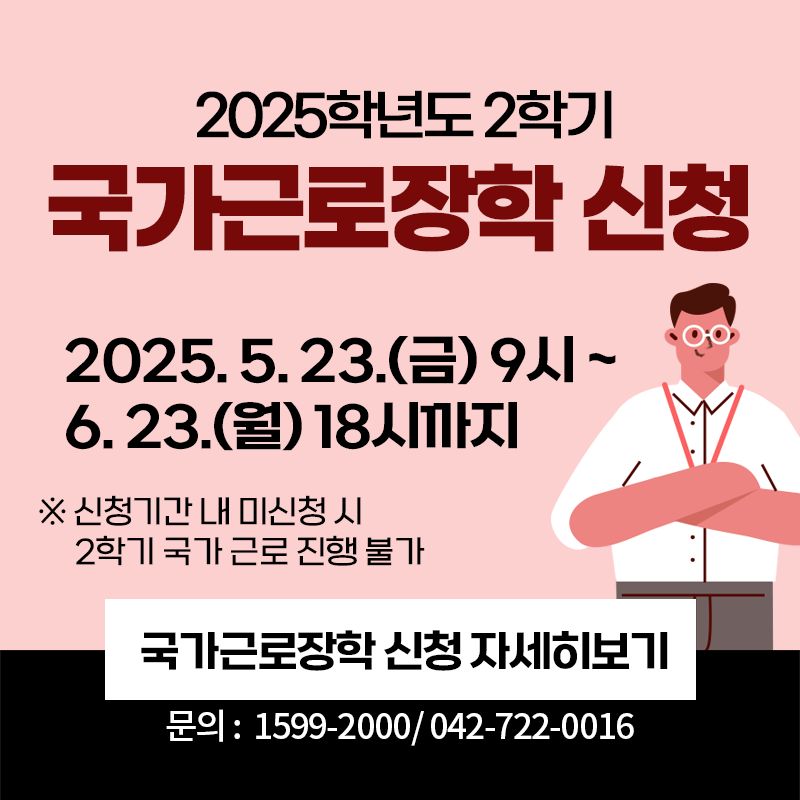 2025학년도 2학기 국가근로장학금 신청 안내입니다.
2025. 5. 23.(금) 9시~6. 23.(월) 18시까지 이며, 신청기간 내 미신청 시 2학기 국가 근로 진행이 불가 한 점 참고바랍니다. 문의전화는 1599-2000 / 042 -722- 0016입니다.
이미지 클릭시 국가근로장학금 신청 안내페이지로 이동합니다.