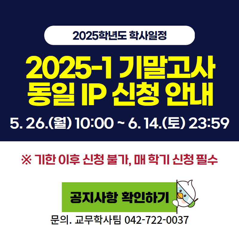 2025학년도 학사일정
2025-1 기말고사 동일 IP 신청 안내입니다.
5. 26.(월) 10:00 ~ 6. 14.(토) 23:59 까지
※ 기한 이후 신청 불가하며, 매 학기 신청필수 입니다.
문의. 교무학사팀 042-722-0037
클릭 시 동일 IP신청 안내 공지글로 이동합니다.