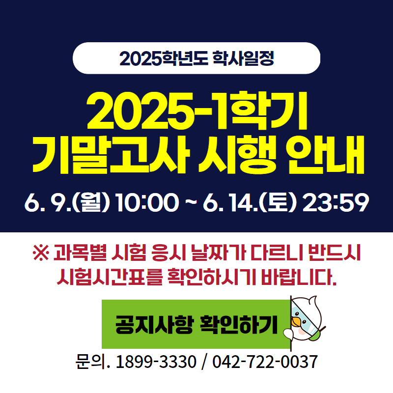 2025학년도 학사일정
2025-1 기말고사 시행 안내입니다.
6. 9.(월) 10:00 ~ 6. 14.(토) 23:59
※ 과목별 시험 응시 날짜가 다르니 반드시 시험시간표를 확인하시기 바랍니다.
문의. 교무학사팀 042-722-0037
클릭 시 중간고사 안내 공지글로 이동합니다.