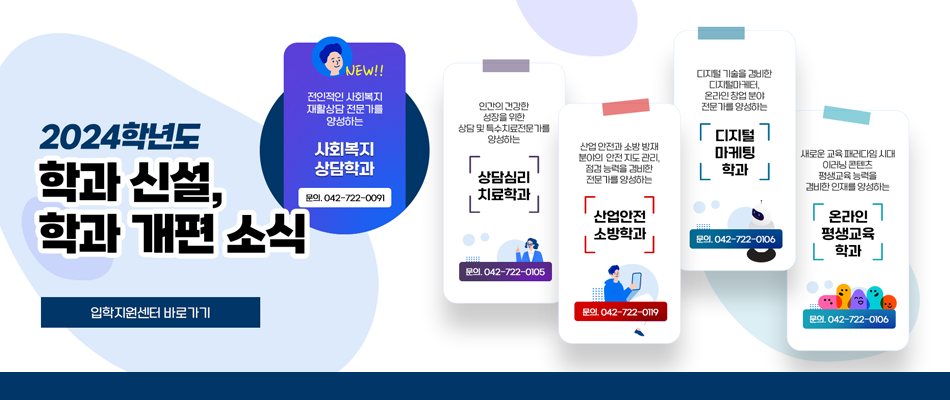 2024학년도 학과 신설, 학과 개편 소식/ NEW! 사회복지상담학과, 문의 042-722-0091 / 상담심리치료학과, 문의 042-722-0105 / 산업안전소방학과, 문의 042-722-0119 / 디지털마케팅학과, 문의 042-722-0106 / 온라인평생교육학과, 문의 042-722-0106