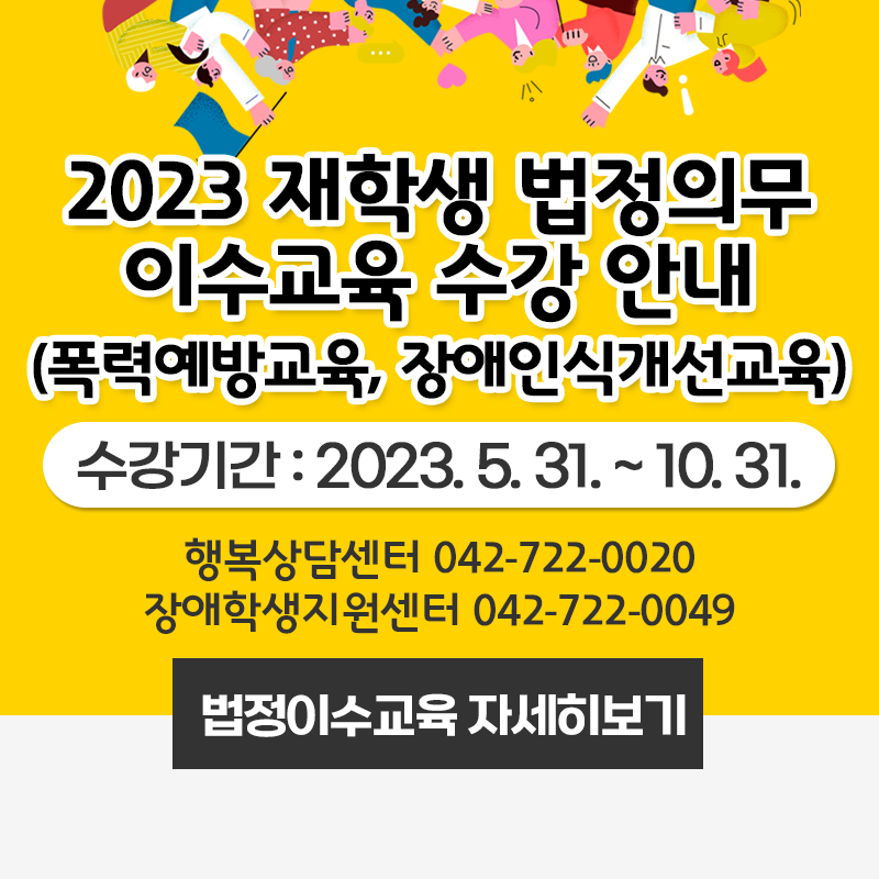 2023 재학생 법정의무이수교육 수강 안내
(폭력예방교육, 장애인식개선교육)
수강기간 : 2023.5.31. ~ 10.31.
행복상담센터 042-722-0020, 장애학생지원센터 042-722-0049
클릭 시 법정이수교육 안내 페이지로 이동