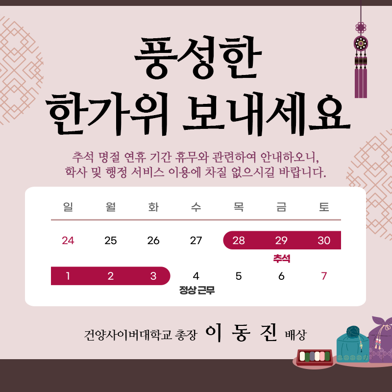풍성한 한가위 보내세요.
추석 명절 연휴 기간 휴무와 관련하여 안내하오니, 학사 및 행정 서비스 이용에 차질 없으시길 바랍니다.
연휴 전날 2023.09.27.(수) 18시 업무를 종료합니다. (15시~18시 대표전화 운영)
휴무기간은  2023.09.28.(목)~2023.10.03.(화), 6일간 이며, 10.4.(수)부터는 정상 근무입니다.
건양사이버대학교 총장 이동진 배상