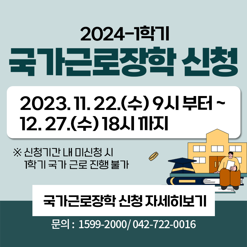 2024-1학기 국가근로장학 신청
2023.11.22.(수) 9시부터~12.27.(수) 18시까지
※신청기간 내 미신청 시 1학기 국가 근로 진행 불가
문의 : 1599-2000 / 042-722-0016
이미지 클릭 시 국가근로장학 신청 공지글로 이동합니다.