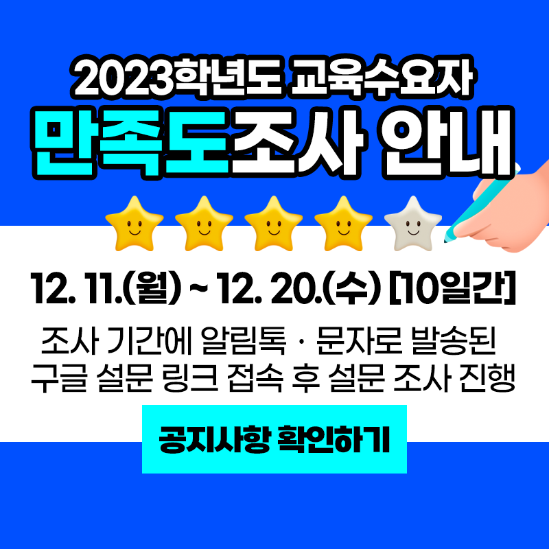 2023학년도 교육수요자 만족도조사 안내
12.11.(월)~12.20.(수) [10일간]
조사기간에 알림톡ㆍ문자로 발송된 구글 설문 링크 접속 후 설문 조사 진행
이미지 클릭 시 공지글로 이동합니다.