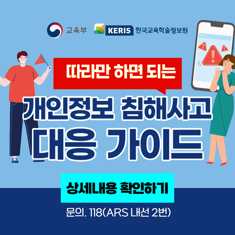 교육부와 KERIS 한국교육학술정보원이 함께 제공하는 정보입니다.
따라만 하면 되는 개인정보 침해사고 대응 가이드
문의. 118(ARS 내선 2번) 

이미지 클릭시 상세내용 안내 페이지로 이동합니다.
