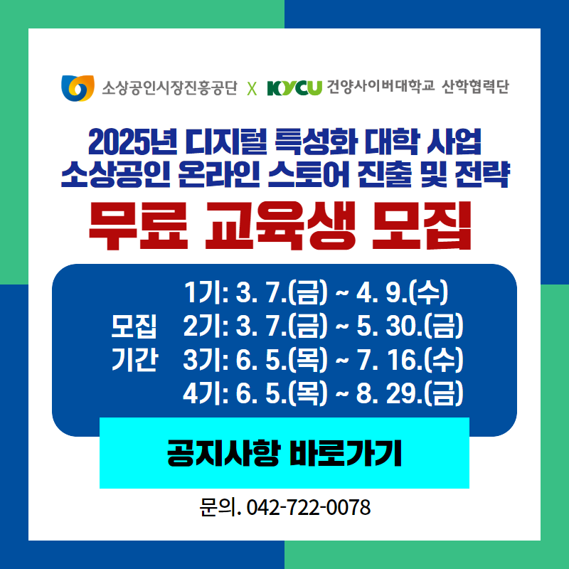 소상공인시장진흥공단과 건양사이버대학교 산학협력단이 함께 합니다.
2025년 디지털 특성화 대학 사업 소상공인 온라인 스토어 진출 및 전략 무료 교육생을 모집합니다.
모집기간은 1기: 3. 7. (금)~4. 9.(수) / 2기: 3. 7.(금)~5. 30.(금) / 3기: 6. 5.(목)~7. 16.(수) / 4기: 6. 5.(목)~8. 29.(금) 입니다.
문의사항은 042- 722-0078