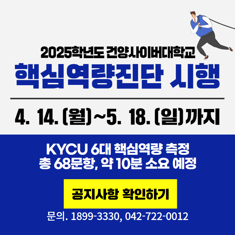 2025학년도 건양사이버대학교 핵심역량진단 시행
4. 14.(월)~5. 18.(일)까지 KYCU 6대 핵심역량을 측정하며, 총 68문항, 약 10분 소요 예정입니다.
문의사항은 1899-3330, 042-722-0012로 연락주세요.
클릭 시 역량 진단 안내 공지사항 게시글로 이동