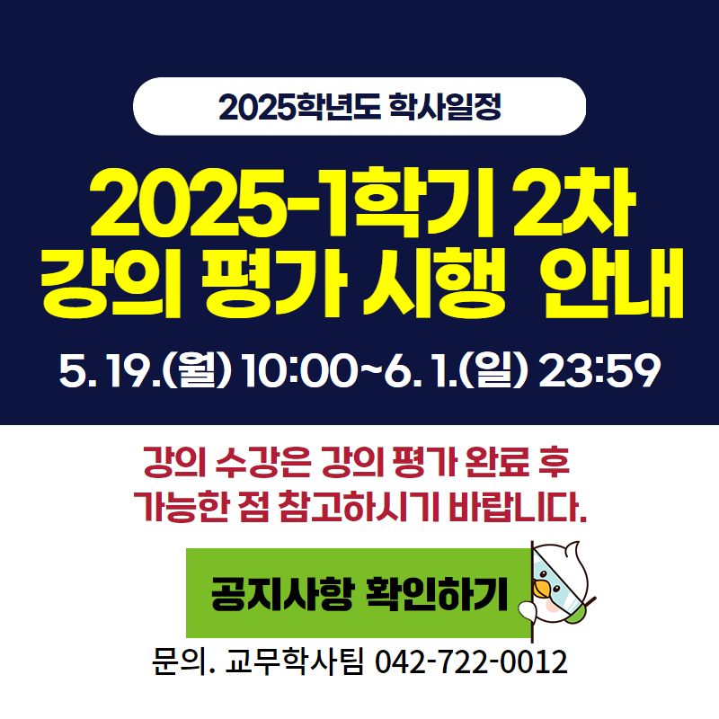 2025학년도 학사일정
2025-1학기 2차 강의 평가 시행 안내입니다.
 5. 19.(월) 10:00~6. 1.(일) 23:59까지
강의 수강은 강의 평가 완료 후 가능한 점 참고하시기 바랍니다.
문의. 교무학사팀 042-722-0012
클릭 시 강의평가 안내 공지글로 이동