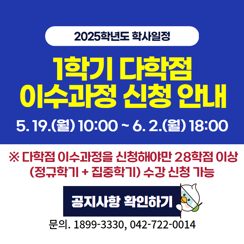 2025학년도 학사일정
1학기 다학점 이수과정 신청 안내입니다.
5. 19.(월) 10:00~6. 2.(월) 18:00까지
※ 다학점 이수과정을 신청해야만 28학점 이상 (정규학기+집중학기) 수강 신청이 가능합니다.
문의. 1899-3330, 042-722-0014
클릭 시 다학점 이수과정 신청 안내 공지글로 이동
