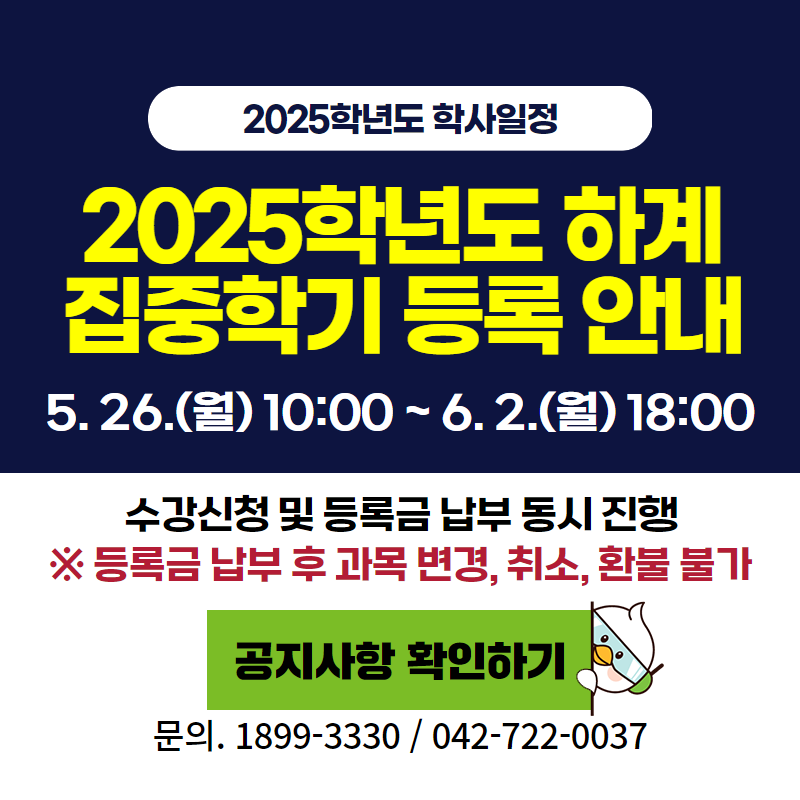 2025학년도 학사일정
2025학년도 하계 집중학기 등록 안내입니다.
5. 26.(월) 10:00~6. 2.(월) 18:00까지
수강신청 및 등록금 납부는 동시게 진행됩니다.
※ 등록금 납부 후 과목 변경, 취소, 환불이 불가하오니 참고하시기 바랍니다.
문의. 1899-3330 / 042-722-0037
클릭 시 하계 집중학기 등록 안내 공지글로 이동