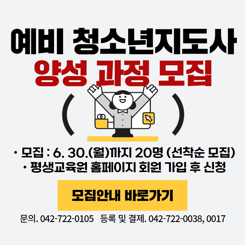예비 청소년지도사 양성 과정 모집 안내입니다.
6. 30.(월)까지 20명 선착순 모집하며, 평생교육원 홈페이지에서 회원 가입 후 신청하시기 바랍니다.
문의전화는 042-722-0105, 등록 및 결제 문의는 042-722-0038, 0017로 해주세요.
이미지 클릭 시 상세 안내 페이지가 새창으로 열립니다.