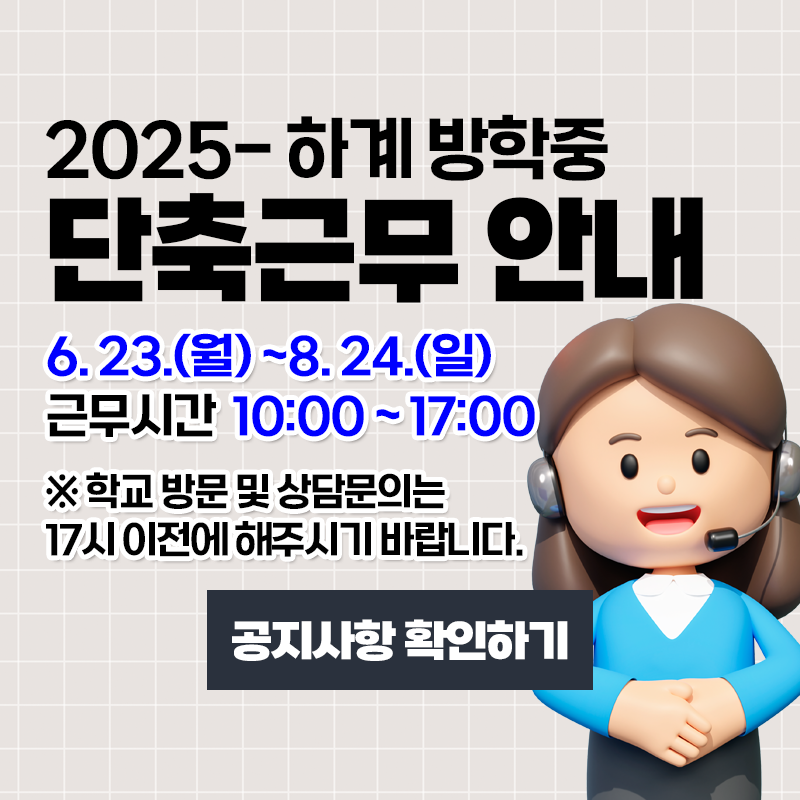 2025-하계 방학중 단축근무 안내
6. 23.(월)~8. 24.(일)까지 근무시간이 10:00~17:00까지 단축 운영합니다.
※ 학교 방문 및 상담문의는 17시 이전에 해주시기 바랍니다.
이미지 클릭시 단축근무 안내 페이지로 이동합니다.
