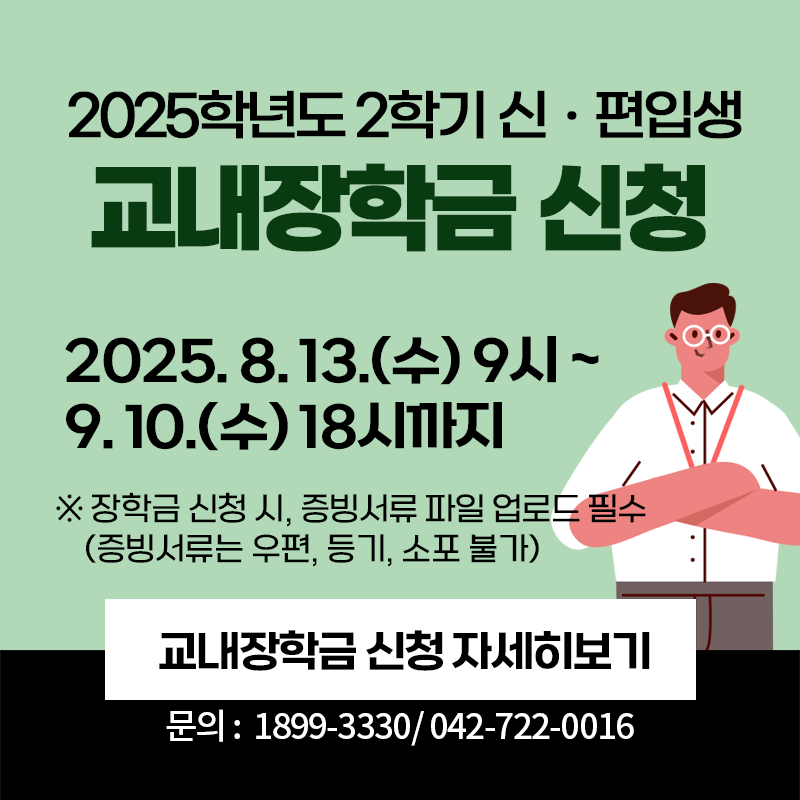 2025학년도 2학기 신·편입생 교내장학금 신청
2025. 8. 13.(수) 9시~9. 10.(수) 18시까지
※장학금 신청 시, 증빙서류 파일 업로드 필수(증빙서류는 우편, 등기, 소포 불가)
문의. 1899-3330 / 042-722-0016