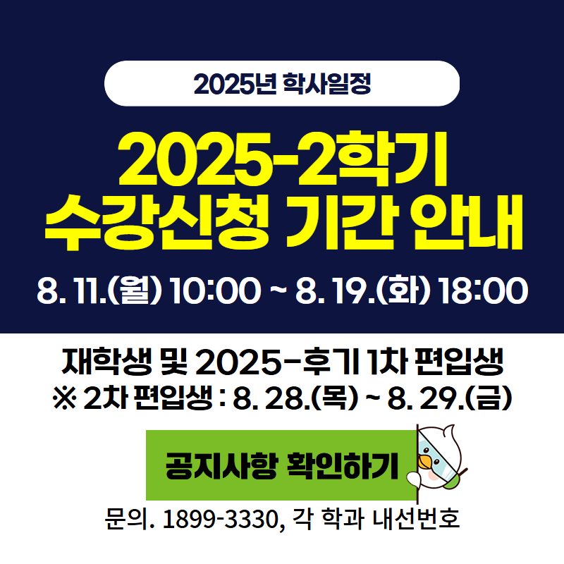 2025년 학사일정
2025-2학기 수강신청 기간 안내
8. 11. (월) 10:00~8. 19.(화) 18:00까지
재학생 및 2025-후기 1차 편입생 대상이며, 2차 편입생은 8. 28.(목)~8. 29.(금)까지 입니다.
문의. 1899-3330, 각 학과 내선번호를 참고해주세요.