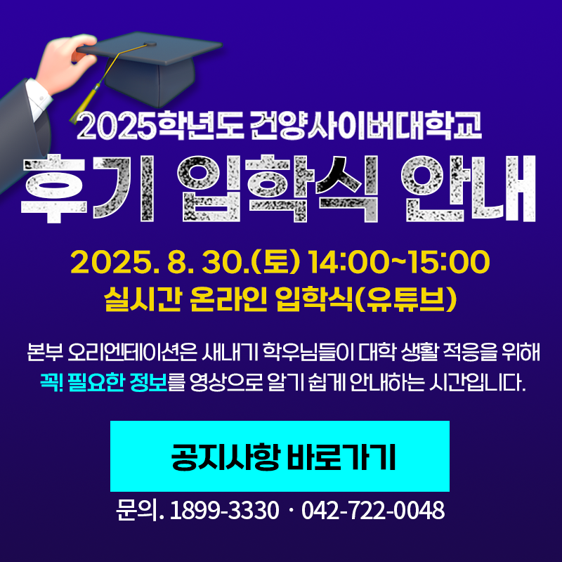 2025학년도 건양사이버대학교 후기 입학식 안내
2025. 8. 30.(토) 14:00~15:00 실시간 온라인 입학식으로 유튜브로 참석가능합니다. 
본부 오리엔테이션은 새내기 학우님들이 대학 생활 적응을 위해 꼭! 필요한 정보를 알기 쉽게 안내하는 시간입니다.
문의. 0899-3330 / 042-722-0048