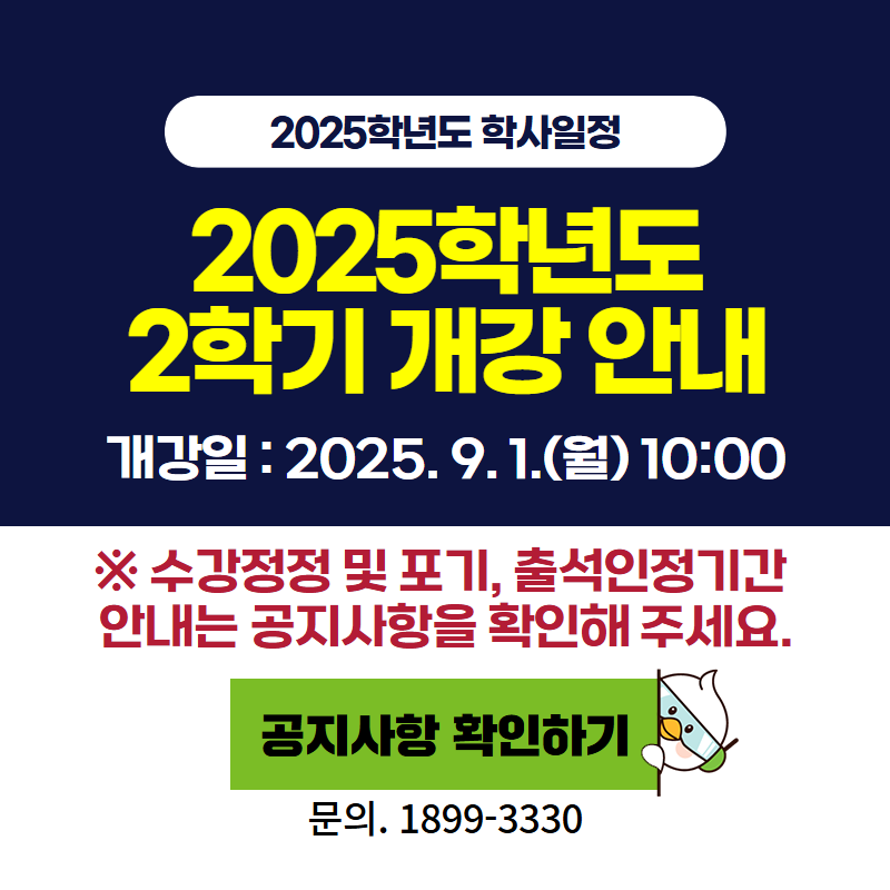 2025학년도 학사일정
2025학년도 2학기 개강 안내
개강일은 2025년 9월 1일 월요일 10:00 입니다.
※ 수강정정 및 포기, 출석인정기간 안내는 공지사항을 확인해 주세요.
문의전화는 1899-3330
이미지 클릭시 공지글 상세 안내페이지로 이동합니다.