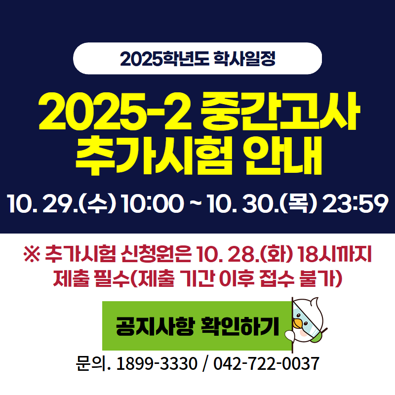 2025학년도 학사일정
2025-2 중간고사 추가시험 안내
10. 29.(수)~10.30.(목) 23:59
※추가시험 신청원은 10. 28.(화) 18시까지 제출 필수(제출 기간 이후 접수 불가)
문의. 1899-3330 / 042-722-0037